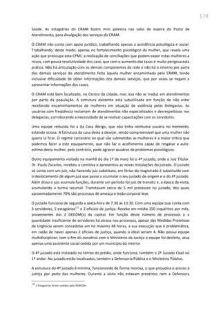 174
Saúde. As estagiárias do CRAM fazem mini palestra nas salas de espera do Posto de
Atendimento, para divulgação dos serviços do CRAM.
O CRAM não conta com apoio jurídico, trabalhando apenas a assistência psicológica e social.
Trabalhando, deste modo, apenas no fortalecimento psicológico da mulher, que revela uma
ação que preocupa esta CPMI; a realização de conciliações que podem expor estas mulheres a
riscos, com pouca resolutividade dos caso, que com o aumento das taxas é muito perigosa esta
prática. Não há articulação com os demais componentes da rede e não há o retorno por parte
dos demais serviços do atendimento feito àquela mulher encaminhada pelo CRAM, tendo
inclusive dificuldade de obter informações dos demais serviços, que por vezes se negam a
apresentar informações dos casos.
O CRAM está bem localizado, no Centro da cidade, mas isso não se traduz em atendimentos
por parte da população. A estrutura existente está subutilizada em função de não estar
recebendo encaminhamentos de mulheres em situação de violência pelas Delegacias. As
usuárias com freqüência reclamam de atendimentos não especializados e desrespeitosos nas
delegacias, corroborando a necessidade de se realizar capacitações com os servidores.
Uma equipe reduzida foi a da Casa Abrigo, que não tinha nenhuma usuária no momento,
estando ociosa. A Estrutura da casa deixa a desejar, sendo compreensível que uma mulher não
queria lá ficar. O regime carcerário ao qual são submetidas as mulheres é a maior crítica que
podemos fazer a este equipamento, que não faz o acolhimento capaz de resgatar a auto-
estima desta mulher, pelo contrário, pode agravar quadros de problemas psicológicos.
Outro equipamento visitado na manhã do dia 1º de maio foi o 4º juizado, onde o Juiz Titular.
Dr. Paulo Zacarias, recebeu a comitiva e apresentou as novas instalações do juizado. O juizado
só conta com um juiz, não havendo juiz substituto, em férias do magistrado é substituído com
o deslocamento de algum juiz que passa a acumular o seu juizado de origem e o do 4º juizado.
Além disso o juiz acumula funções, durante um período foi juiz de transito e, a época da visita,
acumulando a turma recursal. Tramitavam cerca de 5 mil processos no juizado, dos quais
aproximadamente 70% são processos de ameaça e lesão corporal leve.
O juizado funciona de segunda a sexta-feira de 7:30 às 13:30. Com uma equipe que conta com
3 servidores, 5 estagiários111
e 2 oficiais de justiça. Recebe em média 150 inquéritos por mês,
provenientes das 2 DEDDM(s) da capital. Em função deste número de processos e a
quantidade insuficiente de servidores há atraso nos processos, apesar das Medidas Protetivas
de Urgência serem concedidas em no máximo 48 horas, a sua execução que é problemática,
em razão de haver apenas 2 oficiais de justiça, quando o ideal seriam 4. Não possui equipe
multidisciplinar, com o fim do convênio com o Ministério da Justiça a equipe foi desfeita, atua
apenas uma assistente social cedida por um município do interior.
O 4º juizado está instalado no térreo do prédio, onde funciona, também o 2º Juizado Cível no
1º andar. No juizado estão localizados, também a Defensoria Pública e o Ministério Público.
A estrutura do 4º juizado é mínima, funcionando de forma morosa, o que prejudica o acesso à
justiça por parte das mulheres. Durante a visita não estavam presentes nem a Defensora
111
2 Estagiários foram cedidos pela SEMCDH.
 