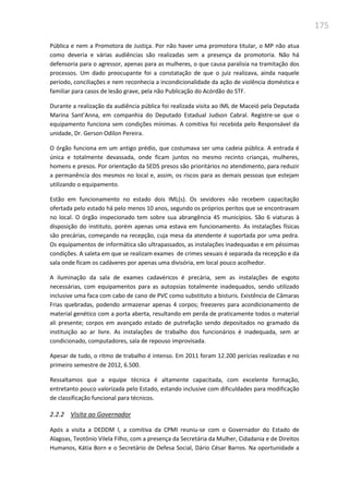 175
Pública e nem a Promotora de Justiça. Por não haver uma promotora titular, o MP não atua
como deveria e várias audiências são realizadas sem a presença da promotoria. Não há
defensoria para o agressor, apenas para as mulheres, o que causa paralisia na tramitação dos
processos. Um dado preocupante foi a constatação de que o juiz realizava, ainda naquele
período, conciliações e nem reconhecia a incondicionalidade da ação de violência doméstica e
familiar para casos de lesão grave, pela não Publicação do Acórdão do STF.
Durante a realização da audiência pública foi realizada visita ao IML de Maceió pela Deputada
Marina Sant’Anna, em companhia do Deputado Estadual Judson Cabral. Registre-se que o
equipamento funciona sem condições mínimas. A comitiva foi recebida pelo Responsável da
unidade, Dr. Gerson Odilon Pereira.
O órgão funciona em um antigo prédio, que costumava ser uma cadeia pública. A entrada é
única e totalmente devassada, onde ficam juntos no mesmo recinto crianças, mulheres,
homens e presos. Por orientação da SEDS presos são prioritários no atendimento, para reduzir
a permanência dos mesmos no local e, assim, os riscos para as demais pessoas que estejam
utilizando o equipamento.
Estão em funcionamento no estado dois IML(s). Os sevidores não recebem capacitação
ofertada pelo estado há pelo menos 10 anos, segundo os próprios peritos que se encontravam
no local. O órgão inspecionado tem sobre sua abrangência 45 municípios. São 6 viaturas à
disposição do instituto, porém apenas uma estava em funcionamento. As instalações físicas
são precárias, começando na recepção, cuja mesa da atendente é suportada por uma pedra.
Os equipamentos de informática são ultrapassados, as instalações inadequadas e em péssimas
condições. A saleta em que se realizam exames de crimes sexuais é separada da recepção e da
sala onde ficam os cadáveres por apenas uma divisória, em local pouco acolhedor.
A iluminação da sala de exames cadavéricos é precária, sem as instalações de esgoto
necessárias, com equipamentos para as autopsias totalmente inadequados, sendo utilizado
inclusive uma faca com cabo de cano de PVC como substituto a bisturis. Existência de Câmaras
Frias quebradas, podendo armazenar apenas 4 corpos; freezeres para acondicionamento de
material genético com a porta aberta, resultando em perda de praticamente todos o material
ali presente; corpos em avançado estado de putrefação sendo depositados no gramado da
instituição ao ar livre. As instalações de trabalho dos funcionários é inadequada, sem ar
condicionado, computadores, sala de repouso improvisada.
Apesar de tudo, o ritmo de trabalho é intenso. Em 2011 foram 12.200 perícias realizadas e no
primeiro semestre de 2012, 6.500.
Ressaltamos que a equipe técnica é altamente capacitada, com excelente formação,
entretanto pouco valorizada pelo Estado, estando inclusive com dificuldades para modificação
de classificação funcional para técnicos.
2.2.2 Visita ao Governador
Após a visita a DEDDM I, a comitiva da CPMI reuniu-se com o Governador do Estado de
Alagoas, Teotônio Vilela Filho, com a presença da Secretária da Mulher, Cidadania e de Direitos
Humanos, Kátia Born e o Secretário de Defesa Social, Dário César Barros. Na oportunidade a
 