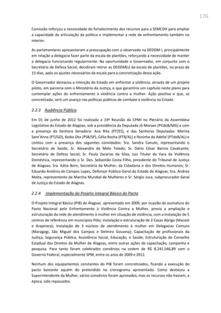 176
Comissão reforçou a necessidade do fortalecimento dos recursos para a SEMCDH para ampliar
a capacidade de articulação da política e implementar a rede de enfrentamento também no
interior.
As parlamentares apresentaram a preocupação com o observado na DEDDM I, principalmente
em relação a delegacia fazer parte da escala de plantões, reforçando a necessidade de manter
a delegacia funcionando regularmente. Na oportunidade o Governador, em conjunto com o
Secretário de Defesa Social, decidiram retirar as DEDDM(s) da escala de plantões, no prazo de
15 dias, após os ajustes necessários da escala para a concretização desta ação.
O Governador destacou a intenção do Estado em enfrentar a violência, através de um projeto
piloto, em parceria com o Ministério da Justiça, e que garantiria um capítulo neste plano para
contemplar ações do enfrentamento à violência contra a mulher. Ação positiva e que, se
concretizada, será um avanço nas políticas públicas de combate à violência no Estado.
2.2.3 Audiência Pública
Em 01 de junho de 2012 foi realizada a 19ª Reunião da CPMI no Plenário da Assembleia
Legislativa do Estado de Alagoas, sob a presidência da Deputada Jô Moraes (PCdoB/MG) e com
a presença da Senhora Senadora: Ana Rita (PT/ES), e das Senhoras Deputadas: Marina
Sant’Anna (PT/GO), Keiko Ota (PSB/SP), Célia Rocha (PTB/AL) e Rosinha da Adefal (PTdoB/AL) e
contou com a presença dos seguintes convidados: Sra. Sandra Canuto, representando o
Secretário de Saúde, Sr. Alexandre de Melo Toledo; Sr. Dário César Barros Cavalcante,
Secretário de Defesa Social; Sr. Paulo Zacarias da Silva, Juiz Titular da Vara da Violência
Doméstica, representando o Sr. Des. Sebastião Costa Filho, presidente do Tribunal de Justiça
de Alagoas; Sra. Kátia Born, Secretária da Mulher, da Cidadania e dos Direitos Humanos; Sr.
Eduardo Antônio de Campos Lopes, Defensor Público-Geral do Estado de Alagoas; Sra. Andrea
Malta, representante da Marcha Mundial de Mulheres e Sr. Sérgio Juca, subprocurador-Geral
de Justiça do Estado de Alagoas.
2.2.4 Implementação do Projeto Integral Básico do Pacto
O Projeto Integral Básico (PIB) de Alagoas apresentado em 2009, por ocasião da assinatura do
Pacto Nacional pelo Enfrentamento à Violência Contra a Mulher, previa a ampliação e
estruturação da rede de atendimento à mulher em situação de violência, com a instalação de 5
centros de referência em municípios Pólo; instalação e estruturação de 2 Casas Abrigo (Maceió
e Arapiraca); Instalação de 3 núcleos de atendimento à mulher em Delegacias Comuns
(Maragogi, São Miguel dos Campos e Delmiro Gouveia); Capacitação de profissionais da
Justiça, Segurança Pública, Assistência Social, Educação, e Saúde; Estruturação do Conselho
Estadual dos Direitos da Mulher de Alagoas, entre outras ações de capacitação, campanha e
pesquisa. Para tanto foram celebrados convênios na ordem de R$ 8.241.546,89 com o
Governo Federal, especialmente SPM, entre os anos de 2009 e 2011
Nenhum dos equipamentos constantes do PIB foram concretizados, ficando a execução do
pacto bastante aquém do pretendido no cronograma apresentado. Como destacou a
Superintendente da Mulher, vários convênios foram aprovados, mas os recursos não haviam, a
época, sido repassados.
 