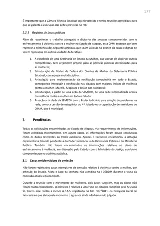 177
É importante que a Câmara Técnica Estadual seja fortalecida e tenha reuniões periódicas para
que se garanta a execução das ações previstas no PIB.
2.2.5 Registro de boas práticas
Além de reconhecer o trabalho abnegado e diuturno das pessoas comprometidas com o
enfrentamento à violência contra a mulher no Estado de Alagoas, esta CPMI entende por bem
registrar a existência das seguintes práticas, que soam valiosas no avanço da causa e dignas de
serem replicadas em outras unidades federativas:
1. A existência de uma Secretaria de Estado da Mulher, que apesar de absorver outras
competências, tem orçamento próprio para as políticas públicas direcionadas para
as mulheres;
2. Estruturação de Núcleo de Defesa dos Direitos da Mulher da Defensoria Pública
Estadual, com equipe multidisciplinar;
3. Articulação para implementação da notificação compulsória em todo o Estado,
conseguindo introduzir a notificação nas cidades com maiores índices de violência
contra a mulher (Maceió, Arapiraca e União dos Palmares);
4. Estruturação, a partir de uma ação da SEMCDH, de uma rede informatizada acerca
da violência contra a mulher em todo o Estado;
5. Atuação articulada da SEMCDH com o Poder Judiciário para solução de problemas na
rede, como a cessão de estagiários ao 4º Juizado ou a capacitação de servidores do
CRAM, que é municipal.
3 Pendências
Todas as solicitações encaminhadas ao Estado de Alagoas, via requerimento de informações,
foram atendidas minimamente. Em alguns casos, as informações foram pouco conclusivas
como os dados referentes ao Poder Judiciário. Apenas o Executivo encaminhou a dotação
orçamentária, ficando pendente a do Poder Judiciário, a da Defensoria Pública e do Ministério
Público. Também não foram encaminhadas as informações relativas ao plano de
enfrentamento à violência, em discussão pelo Estado com o Ministério da Justiça, conforme
compromissado na audiência pública.
3.1 Casos emblemáticos de omissão
Não foram registrados casos exemplares de omissão relativo à violência contra a mulher, por
omissão do Estado. Afora o caso da senhora não atendida na I DEDDM durante a visita da
comissão àquele equipamento.
Durante a reunião com o movimento de mulheres, dois casos surgiram, mas os dados não
foram muito consistentes. O primeiro é relativo a um crime de estupro cometido pelo Acusado
Sr. Cícero José contra a menor A.F.A.S, registrado no B.O. 307/2011, na Delegacia Geral de
Jacarecica e que até aquele momento o agressor ainda não havia sido julgado.
 
