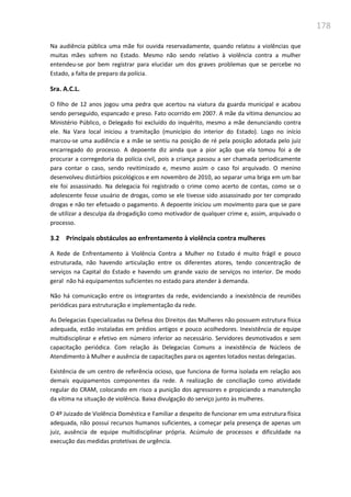 178
Na audiência pública uma mãe foi ouvida reservadamente, quando relatou a violências que
muitas mães sofrem no Estado. Mesmo não sendo relativo à violência contra a mulher
entendeu-se por bem registrar para elucidar um dos graves problemas que se percebe no
Estado, a falta de preparo da polícia.
Sra. A.C.L.
O filho de 12 anos jogou uma pedra que acertou na viatura da guarda municipal e acabou
sendo perseguido, espancado e preso. Fato ocorrido em 2007. A mãe da vítima denunciou ao
Ministério Público, o Delegado foi excluído do inquérito, mesmo a mãe denunciando contra
ele. Na Vara local iniciou a tramitação (município do interior do Estado). Logo no início
marcou-se uma audiência e a mãe se sentiu na posição de ré pela posição adotada pelo juiz
encarregado do processo. A depoente diz ainda que a pior ação que ela tomou foi a de
procurar a corregedoria da polícia civil, pois a criança passou a ser chamada periodicamente
para contar o caso, sendo revitimizado e, mesmo assim o caso foi arquivado. O menino
desenvolveu distúrbios psicológicos e em novembro de 2010, ao separar uma briga em um bar
ele foi assassinado. Na delegacia foi registrado o crime como acerto de contas, como se o
adolescente fosse usuário de drogas, como se ele tivesse sido assassinado por ter comprado
drogas e não ter efetuado o pagamento. A depoente iniciou um movimento para que se pare
de utilizar a desculpa da drogadição como motivador de qualquer crime e, assim, arquivado o
processo.
3.2 Principais obstáculos ao enfrentamento à violência contra mulheres
A Rede de Enfrentamento à Violência Contra a Mulher no Estado é muito frágil e pouco
estruturada, não havendo articulação entre os diferentes atores, tendo concentração de
serviços na Capital do Estado e havendo um grande vazio de serviços no interior. De modo
geral não há equipamentos suficientes no estado para atender à demanda.
Não há comunicação entre os integrantes da rede, evidenciando a inexistência de reuniões
periódicas para estruturação e implementação da rede.
As Delegacias Especializadas na Defesa dos Direitos das Mulheres não possuem estrutura física
adequada, estão instaladas em prédios antigos e pouco acolhedores. Inexistência de equipe
multidisciplinar e efetivo em número inferior ao necessário. Servidores desmotivados e sem
capacitação periódica. Com relação ás Delegacias Comuns a inexistência de Núcleos de
Atendimento à Mulher e ausência de capacitações para os agentes lotados nestas delegacias.
Existência de um centro de referência ocioso, que funciona de forma isolada em relação aos
demais equipamentos componentes da rede. A realização de conciliação como atividade
regular do CRAM, colocando em risco a punição dos agressores e propiciando a manutenção
da vítima na situação de violência. Baixa divulgação do serviço junto às mulheres.
O 4º Juizado de Violência Doméstica e Familiar a despeito de funcionar em uma estrutura física
adequada, não possui recursos humanos suficientes, a começar pela presença de apenas um
juiz, ausência de equipe multidisciplinar própria. Acúmulo de processos e dificuldade na
execução das medidas protetivas de urgência.
 