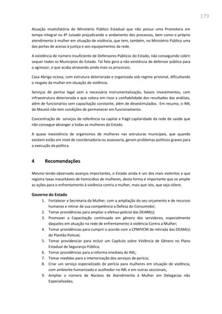 179
Atuação insatisfatória do Ministério Público Estadual que não possui uma Promotora em
tempo integral no 4º Juizado prejudicando o andamento dos processos, bem como o próprio
atendimento à mulher em situação de violência, que tem, também, no Ministério Público uma
das portas de acesso à justiça e aos equipamentos da rede.
A existência de número insuficiente de Defensores Públicos do Estado, não conseguindo cobrir
sequer todos os Municípios do Estado. Tal fato gera a não existência de defensor público para
o agressor, o que acaba atrasando ainda mais os processos.
Casa Abrigo ociosa, com estrutura deteriorada e organizada sob regime prisional, dificultando
o resgate da mulher em situação de violência.
Serviços de perícia legal sem a necessária instrumentalização, baixos investimentos, com
infraestrutura deteriorada e que coloca em risco a confiabilidade dos resultados das análises,
além de funcionários sem capacitação constante, além de desestimulados. Em resumo, o IML
de Maceió não tem condições de permanecer em funcionamento.
Concentração de serviços de referência na capital e frágil capilaridade da rede de saúde que
não consegue abranger a todas as mulheres do Estado.
A quase inexistência de organismos de mulheres nas estruturas municipais, que quando
existem estão em nível de coordenadoria ou assessoria, geram problemas políticos graves para
a execução da política.
4 Recomendações
Mesmo tendo observado avanços importantes, o Estado ainda é um dos mais violentos e que
registra taxas inaceitáveis de homicídios de mulheres, desta forma é importante que se amplie
as ações para o enfrentamento à violência contra a mulher, mais que isto, que seja célere.
Governo do Estado
1. Fortalecer a Secretaria da Mulher, com a ampliação do seu orçamento e de recursos
humanos e retirar de sua competência a Defesa do Consumidor;
2. Tomar providências para ampliar o efetivo policial das DEAM(s);
3. Promover a Capacitação continuada em gênero dos servidores, especialmente
daqueles em atuação na rede de enfrentamento à violência Contra a Mulher;
4. Tomar providências para cumprir o acordo com a CPMIVCM de retirada das DEAM(s)
do Plantão Policial;
5. Tomar providenciar para incluir um Capítulo sobre Violência de Gênero no Plano
Estadual de Segurança Pública;
6. Tomar providências para a reforma imediata do IML;
7. Tomar medidas para a interiorização dos serviços de perícia;
8. Criar um serviço especializado de perícia para mulheres em situação de violência,
com ambiente humanizado e acolhedor no IML e em outras seccionais;
9. Ampliar o número de Núcleos de Atendimento á Mulher em Delegacias não
Especializadas;
 