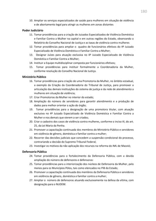 180
10. Ampliar os serviços especializados de saúde para mulheres em situação de violência
e de abortamento legal para atingir as mulheres em zonas distantes
Poder Judiciário
11. Tomar providências para a criação de Juizados Especializados de Violência Doméstica
e Familiar Contra a Mulher na capital e em outras regiões do Estado, observando o
Relatório do Conselho Nacional de Justiça e as taxas de violência contra mulheres
12. Tomar providências para ampliar o quadro de funcionários efetivos do 4º Juizado
Especializado de Violência Doméstica e Familiar Contra a Mulher;
13. Designar Juízes para atuação exclusiva no 4º Juizado Especializado de Violência
Doméstica e Familiar Contra a Mulher;
14. Instituir a Equipe multidisciplinar composta por funcionários efetivos;
15. Tomar providências para instituir formalmente a Coordenadoria da Mulher,
conforme resolução do Conselho Nacional de Justiça.
Ministério Público
16. Tomar providências para criação de uma Promotoria da Mulher, no âmbito estadual,
a exemplo da Criação da Coordenadoria do Tribunal de Justiça, para promover a
articulação das demais instituições do sistema de justiça e da rede de atendimento a
mulheres em situação de violência;
17. Criar Promotorias da Mulher no interior do estado;
18. Ampliação do número de servidores para garantir atendimento e a produção de
dados para melhor orientar a ação do órgão;
19. Tomar providências para a designação de uma promotora titular, com atuação
exclusiva no 4º Juizado Especializado de Violência Doméstica e Familiar Contra a
Mulher e nos demais que vierem a ser criados;
20. Criar o cadastro dos casos de violência contra mulheres, conforme o inciso III, do art.
25, da Lei Maria da Penha.
21. Promover a capacitação continuada dos membros do Ministério Público e servidores
em violência de gênero, doméstica e familiar contra a mulher;
22. Recorrer das decisões judiciais que concedem a suspensão condicional do processo,
contrariando a decisão do Supremo Tribunal Federal;
23. Investigar os motivos da não aplicação dos recursos na reforma do IML de Maceió;
Defensoria Pública
24. Tomar providências para o fortalecimento da Defensoria Pública, com a devida
ampliação do número de defensores e defensoras:
25. Tomar providências para a interiorização dos núcleos de Defensoria da Mulher, pelo
menos para os Municípios Pólos, tais como elencados no PIB do Estado;
26. Promover a capacitação continuada dos membros da Defensoria Pública e servidores
em violência de gênero, doméstica e familiar contra a mulher;
27. Ampliar o número de defensoras atuando exclusivamente na defesa da vítima, com
designação para o NUDEM.
 