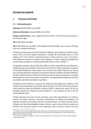 181
ESTADO DO AMAPÁ
1 Panorama do Estado
1.1 Informações gerais
População: 669.526 (IBGE, Censo 2010)
Número de Municípios: dezesseis (IBGE, Censo 2010)
Divisões administrativas: quatro regiões (Perimetral Norte, Território Sul, Extremo Norte e
Território dos Lagos)
IDH: 0,780 (PNUD, IDH 2005)
PIB: 8.266 milhões de reais (IBGE, Contas Regionais do Brasil 2010), o que o situa em 26º lugar
entre as 27 unidades federativas.
O Estado do Amapá ocupa a área de 142.814 km², 80% dos quais cobertos por floresta nativa,
sendo 72% do território estadual destinados a Unidades de Conservação (UCs) ou Terras
Indígenas (TIs). Tem fronteiras internacionais (com a Guiana Francesa e com o Suriname) e
está dividido em dezesseis municípios, que se agrupam em quatro regiões de planejamento
(ou territórios), excluídos os municípios de Macapá, Santana, Cutias e Itaulbal.112
A população aumentou mais de 150% desde 1990, em função do elevado fluxo de imigrantes e
também da taxa de fecundidade relativamente alta (2,87). Em 2010, a população amapaense
era de 669.526 habitantes, sendo urbana em sua imensa maioria (90%). Àquela altura, dois de
seus municípios (Macapá e Santana) já concentravam 75% dos residentes do estado (398.204 e
101.262, respectivamente) e detinham a melhor provisão de serviços vivenciavam a ocupação
desordenada de seu território, embora vivenciassem a ocupação desordenada de seu território
e a existência de bolsões de pobreza na periferia.
Considerada ainda incipiente, a economia do estado tem participação bem modesta no PIB
nacional, representando apenas 0,2% dele. Apesar de exibir o 12º maior IDH do País e de deter
renda mensal per capita de R$525,00 a preços de 2010, o Amapá tinha quase 13% de sua
população vivendo em situação de extrema pobreza113
, o que evidencia ser alto o nível de
concentração de renda.
O Poder Executivo local conta com 22 secretarias, cinco delas extraordinárias. As mulheres
chefiam oito pastas, inclusive a Secretaria Extraordinária de Políticas para Mulheres. No
Legislativo estadual, são mulheres sete dos 24 parlamentares. Já o Poder Judiciário local é
composto por nove desembargadores (todos homens), quatro juízes de direito auxiliares de
entrância final, 46 juízes titulares e trinta substitutos, entre os quais se contam uma juíza
112
Conforme consta do Projeto Integral Básico (PIB) do Amapá, esses municípios ficaram fora da divisão territorial devido à
ausência de características específicas capazes de defini-los como território para a abordagem dos Arranjos Produtivos Locais
(APLs), critério utilizado para a divisão.
113
De acordo com os parâmetros vigentes no Brasil, vive em situação de extrema a pessoa que tem renda mensal per capita de
setenta reais ou menos.
 