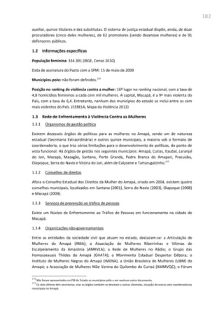 182
auxiliar, quinze titulares e dez substitutas. O sistema de justiça estadual dispõe, ainda, de doze
procuradores (cinco deles mulheres), de 62 promotores (sendo dezenove mulheres) e de 91
defensores públicos.
1.2 Informações específicas
População feminina: 334.391 (IBGE, Censo 2010)
Data de assinatura do Pacto com a SPM: 15 de maio de 2009
Municípios-polo: não foram definidos.114
Posição no ranking de violência contra a mulher: 16º lugar no ranking nacional, com a taxa de
4,8 homicídios femininos a cada cem mil mulheres. A capital, Macapá, é a 9ª mais violenta do
País, com a taxa de 6,4. Entretanto, nenhum dos municípios do estado se inclui entre os cem
mais violentos do País. (CEBELA, Mapa da Violência 2012)
1.3 Rede de Enfrentamento à Violência Contra as Mulheres
1.3.1 Organismos de gestão política
Existem dezesseis órgãos de políticas para as mulheres no Amapá, sendo um de natureza
estadual (Secretaria Extraordinária) e outros quinze municipais, a maioria sob o formato de
coordenadoria, o que traz sérias limitações para o desenvolvimento de políticas, do ponto de
vista funcional. Há órgãos de gestão nos seguintes municípios: Amapá, Cutias, Itaubal, Laranjal
do Jari, Macapá, Mazagão, Santana, Porto Grande, Pedra Branca do Amapari, Pracuúba,
Oiapoque, Serra do Navio e Vitória do Jari, além de Calçoene e Tartarugalzinho.115
1.3.2 Conselhos de direitos
Afora o Conselho Estadual dos Direitos da Mulher do Amapá, criado em 2004, existem quatro
conselhos municipais, localizados em Santana (2001), Serra do Navio (2003), Oiapoque (2008)
e Macapá (2009).
1.3.3 Serviços de prevenção ao tráfico de pessoas
Existe um Núcleo de Enfrentamento ao Tráfico de Pessoas em funcionamento na cidade de
Macapá.
1.3.4 Organizações não-governamentais
Entre as entidades da sociedade civil que atuam no estado, destacam-se: a Articulação de
Mulheres do Amapá (AMA); a Associação de Mulheres Ribeirinhas e Vítimas de
Escalpelamento da Amazônia (AMRVEA); a Rede de Mulheres no Rádio; o Grupo das
Homossexuais Thildes do Amapá (GHATA); o Movimento Estadual Despertar Débora; o
Instituto de Mulheres Negras do Amapá (IMENA), a União Brasileira de Mulheres (UBM) do
Amapá; a Associação de Mulheres Mãe Venina do Quilombo do Curiaú (AMMVQC); o Fórum
114
Não foram apresentados no PIB do Estado os municípios-pólo e em nenhum outro documento.
115
Os dois últimos têm secretarias, mas os órgãos também se devotam a outras clientelas, situação de outras sete coordenadorias
municipais no Amapá.
 