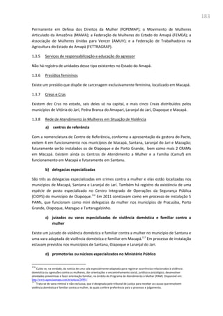 183
Permanente em Defesa dos Direitos da Mulher (FOPEMAP); o Movimento de Mulheres
Articulado da Amazônia (MAMA); a Federação de Mulheres do Estado do Amapá (FEMEA); a
Associação de Mulheres Unidas para Vencer (AMUV); e a Federação de Trabalhadoras na
Agricultura do Estado do Amapá (FETTRAGRAP).
1.3.5 Serviços de responsabilização e educação do agressor
Não há registro de unidades desse tipo existentes no Estado do Amapá.
1.3.6 Presídios femininos
Existe um presídio que dispõe de carceragem exclusivamente feminina, localizado em Macapá.
1.3.7 Creas e Cras
Existem dez Cras no estado, seis deles só na capital, e mais cinco Creas distribuídos pelos
municípios de Vitória do Jarí, Pedra Branca do Amapari, Laranjal do Jarí, Oiapoque e Macapá.
1.3.8 Rede de Atendimento às Mulheres em Situação de Violência
a) centros de referência
Com a nomenclatura de Centro de Referência, conforme a apresentação da gestora do Pacto,
exitem 4 em funcionamento nos municípios de Macapá, Santana, Laranjal do Jari e Mazagão;
futuramente serão instalados os de Oiapoque e de Porto Grande, bem como mais 2 CRAMs
em Macapá. Existem ainda os Centros de Atendimento a Mulher e a Família (Camuf) em
funcionamento em Macapá e futuramente em Santana.
b) delegacias especializadas
São três as delegacias especializadas em crimes contra a mulher e elas estão localizadas nos
municípios de Macapá, Santana e Laranjal do Jarí. Também há registro da existência de uma
espécie de posto especializado no Centro Integrado de Operações da Segurança Pública
(CIOPS) do município de Oiapoque.116
Em 2011 constavam como em processo de instalação 5
PAMs, que funcionam como mini delegacias da mulher nos municípios de Pracuúba, Porto
Grande, Oiapoque, Mazagao e Tartarugalzinho.
c) juizados ou varas especializadas de violência doméstica e familiar contra a
mulher
Existe um juizado de violência doméstica e familiar contra a mulher no município de Santana e
uma vara adaptada de violência doméstica e familiar em Macapá.117
Em processo de instalação
estavam previstos nos municípios de Santana, Oiapoque e Laranjal do Jari.
d) promotorias ou núcleos especializados no Ministério Público
116
Cuida-se, na verdade, da notícia de uma sala especialmente adaptada para registrar ocorrências relacionadas à violência
doméstica ou agressões contra as mulheres, dar orientações e encaminhamento social, jurídico e psicológico, desenvolver
atividades preventivas e fazer orientação familiar, no âmbito do Programa de Atendimento à Mulher (PAM). Disponível em:
http://www.agenciaamapa.com.br/noticia/24991/
117
Trata-se de vara criminal e não exclusiva, que é designada pelo tribunal de justiça para receber as causas que envolvem
violência doméstica e familiar contra a mulher, às quais confere preferência para o processo e julgamento.
 