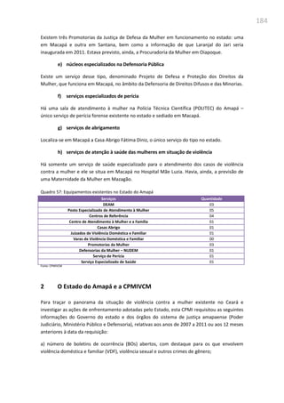184
Existem três Promotorias da Justiça de Defesa da Mulher em funcionamento no estado: uma
em Macapá e outra em Santana, bem como a informação de que Laranjal do Jari seria
inaugurada em 2011. Estava previsto, ainda, a Procuradoria da Mulher em Oiapoque.
e) núcleos especializados na Defensoria Pública
Existe um serviço desse tipo, denominado Projeto de Defesa e Proteção dos Direitos da
Mulher, que funciona em Macapá, no âmbito da Defensoria de Direitos Difusos e das Minorias.
f) serviços especializados de perícia
Há uma sala de atendimento à mulher na Polícia Técnica Científica (POLITEC) do Amapá –
único serviço de perícia forense existente no estado e sediado em Macapá.
g) serviços de abrigamento
Localiza-se em Macapá a Casa Abrigo Fátima Diniz, o único serviço do tipo no estado.
h) serviços de atenção à saúde das mulheres em situação de violência
Há somente um serviço de saúde especializado para o atendimento dos casos de violência
contra a mulher e ele se situa em Macapá no Hospital Mãe Luzia. Havia, ainda, a previsão de
uma Maternidade da Mulher em Mazagão.
Quadro 57: Equipamentos existentes no Estado do Amapá
Serviços Quantidade
DEAM 03
Posto Especializado de Atendimento à Mulher 05
Centros de Referência 04
Centro de Atendimento à Mulher e a Família 01
Casas Abrigo 01
Juizados de Violência Doméstica e Familiar 01
Varas de Violência Doméstica e Familiar 00
Promotorias da Mulher 03
Defensorias da Mulher – NUDEM 01
Serviço de Perícia 01
Serviço Especializado de Saúde 01
Fonte: CPMIVCM
2 O Estado do Amapá e a CPMIVCM
Para traçar o panorama da situação de violência contra a mulher existente no Ceará e
investigar as ações de enfrentamento adotadas pelo Estado, esta CPMI requisitou as seguintes
informações do Governo do estado e dos órgãos do sistema de justiça amapaense (Poder
Judiciário, Ministério Público e Defensoria), relativas aos anos de 2007 a 2011 ou aos 12 meses
anteriores à data da requisição:
a) número de boletins de ocorrência (BOs) abertos, com destaque para os que envolvem
violência doméstica e familiar (VDF), violência sexual e outros crimes de gênero;
 