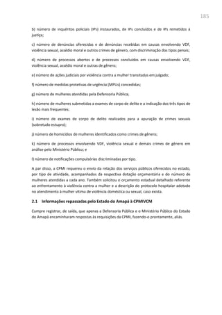 185
b) número de inquéritos policiais (IPs) instaurados, de IPs concluídos e de IPs remetidos à
justiça;
c) número de denúncias oferecidas e de denúncias recebidas em causas envolvendo VDF,
violência sexual, assédio moral e outros crimes de gênero, com discriminação dos tipos penais;
d) número de processos abertos e de processos concluídos em causas envolvendo VDF,
violência sexual, assédio moral e outras de gênero;
e) número de ações judiciais por violência contra a mulher transitadas em julgado;
f) número de medidas protetivas de urgência (MPUs) concedidas;
g) número de mulheres atendidas pela Defensoria Pública;
h) número de mulheres submetidas a exames de corpo de delito e a indicação dos três tipos de
lesão mais frequentes;
i) número de exames de corpo de delito realizados para a apuração de crimes sexuais
(sobretudo estupro);
j) número de homicídios de mulheres identificados como crimes de gênero;
k) número de processos envolvendo VDF, violência sexual e demais crimes de gênero em
análise pelo Ministério Público; e
l) número de notificações compulsórias discriminadas por tipo.
A par disso, a CPMI requereu o envio da relação dos serviços públicos oferecidos no estado,
por tipo de atividade, acompanhados da respectiva dotação orçamentária e do número de
mulheres atendidas a cada ano. Também solicitou o orçamento estadual detalhado referente
ao enfrentamento à violência contra a mulher e a descrição do protocolo hospitalar adotado
no atendimento à mulher vítima de violência doméstica ou sexual, caso exista.
2.1 Informações repassadas pelo Estado do Amapá à CPMIVCM
Cumpre registrar, de saída, que apenas a Defensoria Pública e o Ministério Público do Estado
do Amapá encaminharam respostas às requisições da CPMI, fazendo-o prontamente, aliás.
 