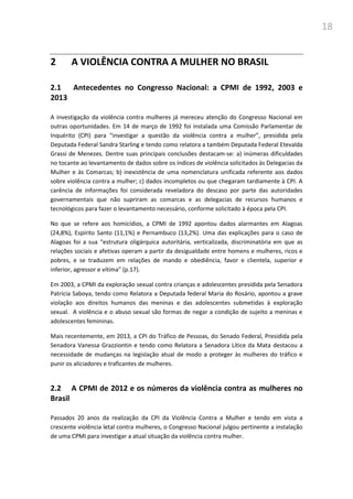 18
2 A VIOLÊNCIA CONTRA A MULHER NO BRASIL
2.1 Antecedentes no Congresso Nacional: a CPMI de 1992, 2003 e
2013
A investigação da violência contra mulheres já mereceu atenção do Congresso Nacional em
outras oportunidades. Em 14 de março de 1992 foi instalada uma Comissão Parlamentar de
Inquérito (CPI) para “investigar a questão da violência contra a mulher”, presidida pela
Deputada Federal Sandra Starling e tendo como relatora a também Deputada Federal Etevalda
Grassi de Menezes. Dentre suas principais conclusões destacam-se: a) inúmeras dificuldades
no tocante ao levantamento de dados sobre os índices de violência solicitados às Delegacias da
Mulher e às Comarcas; b) inexistência de uma nomenclatura unificada referente aos dados
sobre violência contra a mulher; c) dados incompletos ou que chegaram tardiamente à CPI. A
carência de informações foi considerada reveladora do descaso por parte das autoridades
governamentais que não supriram as comarcas e as delegacias de recursos humanos e
tecnológicos para fazer o levantamento necessário, conforme solicitado à época pela CPI.
No que se refere aos homicídios, a CPMI de 1992 apontou dados alarmantes em Alagoas
(24,8%), Espírito Santo (11,1%) e Pernambuco (13,2%). Uma das explicações para o caso de
Alagoas foi a sua “estrutura oligárquica autoritária, verticalizada, discriminatória em que as
relações sociais e afetivas operam a partir da desigualdade entre homens e mulheres, ricos e
pobres, e se traduzem em relações de mando e obediência, favor e clientela, superior e
inferior, agressor e vítima” (p.17).
Em 2003, a CPMI da exploração sexual contra crianças e adolescentes presidida pela Senadora
Patrícia Saboya, tendo como Relatora a Deputada federal Maria do Rosário, apontou a grave
violação aos direitos humanos das meninas e das adolescentes submetidas à exploração
sexual. A violência e o abuso sexual são formas de negar a condição de sujeito a meninas e
adolescentes femininas.
Mais recentemente, em 2013, a CPI do Tráfico de Pessoas, do Senado Federal, Presidida pela
Senadora Vanessa Grazziontin e tendo como Relatora a Senadora Lítice da Mata destacou a
necessidade de mudanças na legislação atual de modo a proteger às mulheres do tráfico e
punir os aliciadores e traficantes de mulheres.
2.2 A CPMI de 2012 e os números da violência contra as mulheres no
Brasil
Passados 20 anos da realização da CPI da Violência Contra a Mulher e tendo em vista a
crescente violência letal contra mulheres, o Congresso Nacional julgou pertinente a instalação
de uma CPMI para investigar a atual situação da violência contra mulher.
 