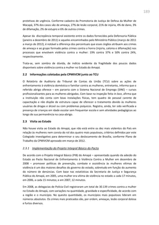 189
protetivas de urgência. Conforme cadastro da Promotoria de Justiça de Defesa da Mulher de
Macapá, 37% dos casos são de ameaça, 27% de lesão corporal, 21% de injúria, 4% de dano, 3%
de difamação, 2% de estupro e 6% de outros crimes.
Apesar da discrepância temporal existente entre os dados fornecidos pela Defensoria Pública
(janeiro a dezembro de 2011) e aqueles encaminhados pelo Ministério Público (março de 2011
a março de 2012), é notável a diferença dos percentuais que esses órgãos atribuem aos crimes
de ameaça e ao grupo formado pelos crimes contra a honra (injúria, calúnia e difamação) nos
processos que envolvem violência contra a mulher: 19% contra 37% e 50% contra 24%,
respectivamente.
Trata-se, sem sombra de dúvida, de indício evidente da fragilidade dos poucos dados
disponíveis sobre violência contra a mulher no Estado do Amapá.
2.2 Informações coletadas pela CPMIVCM junto ao TCU
O Relatório de Auditoria do Tribunal de Contas da União (TCU) sobre as ações de
enfrentamento à violência doméstica e familiar contra as mulheres, entretanto, informa que o
referido abrigo oferece – em parceria com o Sistema Nacional de Emprego (SINE) – cursos
profissionalizantes para as mulheres abrigadas. Com base na inspeção feita in loco, afirma que
a instituição não conta com boas instalações físicas, tem quadro de pessoal carente de
capacitação e não dispõe de estrutura capaz de oferecer o tratamento devido às mulheres
usuárias de drogas e álcool ou com problemas psíquicos. Registra, ainda, ter sido verificada a
presença de crianças em idade escolar sem frequentar escola e sem atividades pedagógicas ao
longo de sua permanência na casa-abrigo.
2.3 Visita ao Estado
Não houve visita ao Estado do Amapá, que não está entre os dez mais violentos do País em
relação às mulheres nem consta do rol dos quatro mais populosos, critérios definidos por este
Colegiado investigativo para determinar o seu deslocamento de Brasília, conforme Plano de
Trabalho da CPMIVCM aprovado em março de 2012.
2.3.1 Implementação do Projeto Integral Básico do Pacto
De acordo com o Projeto Integral Básico (PIB) do Amapá – apresentado quando da adesão do
Estado ao Pacto Nacional de Enfrentamento à Violência Contra a Mulher em dezembro de
2008 – promover políticas de prevenção, combate e assistência às mulheres vítimas de
violência é um dos maiores desafios do governo do estado, sobretudo em função do aumento
do número de denúncias. Com base nas estatísticas da Secretaria de Justiça e Segurança
Pública do Amapá, em 2005, uma mulher era vítima de violência no estado a cada 17 minutos,
em 2006, a cada 15 minutos; e em 2007, 12 minutos.
Em 2008, as delegacias de Polícia Civil registraram um total de 30.139 crimes contra a mulher
no Estado do Amapá, com variações na quantidade, gravidade e especificidade, de acordo com
a região e o município. No quesito quantidade, os municípios mais populosos lideram em
números absolutos. Os crimes mais praticados são, por ordem, ameaças, lesão corporal dolosa
e furtos diversos.
 