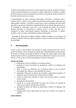 191
A falta de comunicação rotineira entre os vários integrantes da rede de atendimento também
constitui importante obstáculo a ser vencido, de modo a potencializar e fortalecer o trabalho
de cada um deles em nome da proteção que as mulheres em situação de violência esperam ter
do Estado quando buscam seus serviços.
A indisponibilidade de dados estatísticos padronizados, consistentes e confiáveis sobre a
violência contra a mulher é outro problema que demanda pronta solução, requerendo dos
órgãos públicos estaduais e municipais a atenção para a coleta e divulgação das informações
que estão ao seu alcance, sobretudo no contexto histórico atual, marcado pelo advento da Lei
da Transparência. Surpreende, nessa linha, a não notificação dos valores do orçamento
estadual destinados ao enfrentamento à violência contra a mulher. Vale dizer que a
inexistência de dados, especialmente daqueles relacionados ao orçamento e à gestão,
inviabiliza, ao fim e ao cabo, a efetividade de qualquer política pública.
- construção do CIMU (Centro Integral da Mulher), objetivo sinalizado no seu protocolo de
atenção às mulheres vítimas de violência doméstica e sexual no Estado do Amapá, datado no
dia 24/11/2009 .
4 Recomendações
Trendo em vista a ainda incipiente rede presente no Estado, entendemos por bem que são
grandes os desafios a serem cumpridos pelo Estado para a disponibilização de serviços capazes
de atender as mulheres em situação de violência no Estado. No entanto, dada a ainda baixa
implementação da rede há a possibilidade de termos sua efetivação em acordo com as normas
técnicas e, assim, prestar um serviço de qualidade às mulheres amapaenses;
Governo do Estado
1. Ampliação do número de DEAM(s) e seu respectivo efetivo;
2. Ampliação do número de Nucleos de Atendimento à Mulher em Delegacias não
Especializadas;
3. Dotar os Centros de Referência com funcionários efetivos a fim de garantir
continuidade dos trabalhos e sustentabilidade dos serviços;
4. Capacitação Continuada em gênero dos servidores, especialmente daqueles em
atuação na rede de enfrentamento á violência Contra a Mulher;
5. Criação de sistema para obtenção de dados mais acurados relativos à violência
contra a mulher;
6. Ampliação da rede de perícias
7. Criação de um serviço especializado de perícia para mulheres em situação de
violência, com ambiente humanizado e acolhedor;
8. Ampliação do Número de Núcleos de Atendimento á Mulher em Delegacias não
Especializadas;
9. Ampliação dos serviços especializados de saúde para mulheres em situação de
violência;
Poder Judiciário
 
