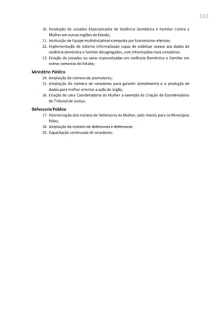 192
10. Instalação de Juizados Especializados de Violência Doméstica e Familiar Contra a
Mulher em outras regiões do Estado;
11. Instituição de Equipe multidisciplinar composta por funcionários efetivos;
12. Implementação de sistema informatizado capaz de viabilizar acesso aos dados de
violência doméstica e familiar desagregados, com informações mais completas;
13. Criação de juizados ou varas especializadas em violência Doméstica e Familiar em
outras comarcas do Estado;
Ministério Público
14. Ampliação do número de promotores;
15. Ampliação do número de servidores para garantir atendimento e a produção de
dados para melhor orientar a ação do órgão;
16. Criação de uma Coordenadoria da Mulher a exemplo da Criação da Coordenadoria
do Tribunal de Justiça.
Defensoria Pública
17. Interiorização dos núcleos de Defensoria da Mulher, pelo menos para os Municípios
Pólos;
18. Ampliação do número de defensores e defensoras:
19. Capacitação continuada de servidores;
 