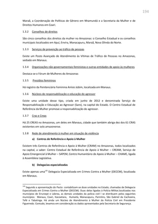 194
Maraã, a Coordenação de Políticas de Gênero em Nhamundá e a Secretaria da Mulher e de
Direitos Humanos em Coari.
1.3.2 Conselhos de direitos
São cinco conselhos dos direitos da mulher no Amazonas: o Conselho Estadual e os conselhos
municipais localizados em Apuí, Envira, Manacapuru, Maraã, Nova Olinda do Norte.
1.3.3 Serviços de prevenção ao tráfico de pessoas
Existe um Posto Avançado de Atendimento às Vítimas de Tráfico de Pessoas no Amazonas,
sediado em Manaus.
1.3.4 Organizações não-governamentais feministas e outras entidades de apoio às mulheres
Destaca-se o Fórum de Mulheres do Amazonas
1.3.5 Presídios femininos
Há registro da Penitenciária Feminina Anísio Jobim, localizada em Manaus.
1.3.6 Núcleos de responsabilização e educação do agressor
Existe uma unidade desse tipo, criada em junho de 2012 e denominada Serviço de
Responsabilização e Educação ao Agressor (Sare), na capital do Estado. O Centro Estadual de
Referência da Mulher promove a responsabilização do agressor.
1.3.7 Cras e Creas
Há 25 CREAS no Amazonas, um deles em Manaus, cidade que também abriga dez dos 61 CRAS
existentes em solo amazonense.
1.3.8 Rede de atendimento à mulher em situação de violência
a) Centros de Referência e Apoio à Mulher
Existem três Centros de Referência e Apoio à Mulher (CRAM) no Amazonas, todos localizados
na capital, a saber: Centro Estadual de Referência de Apoio à Mulher – CREAM, Serviço de
Apoio Emergencial à Mulher – SAPEM, Centro Humanitário de Apoio à Mulher – CHAME, ligada
à Assembleia Legislativa.
b) Delegacias especializadas
Existe apenas uma120
Delegacia Especializada em Crimes Contra a Mulher (DECCM), localizada
em Manaus.
120
Segundo a apresentação do Pacto contabilizam-se doze unidades no Estado, chamadas de Delegacia
Especializada em Crimes Contra a Mulher (DECCM). Duas delas ligadas à Polícia Militar,localizadas nos
municípios de Eirunepé e Lábrea, as demais unidades da polícia civil l se distribuem pelos seguintes
municípios: Manaus, Coari, Itacoatiara, Humaitá, Manacapuru, Parintins, São Gabriel da Cachoeira,
Tefé e Tabatinga. Há ainda um Núcleo de Atendimento à Mulher da Polícia Civil em Presidente
Figueiredo. Contudo, levamos em consideração os dados apresentados pela Secretaria de Segurança.
 