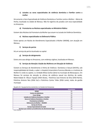 195
c) Juizados ou varas especializadas de violência doméstica e familiar contra a
mulher
Há somente a Vara Especializada de Violência Doméstica e Familiar contra a Mulher – Maria da
Penha, localizada na cidade de Manaus. Não há registros de juizados com essa especialidade
no Amazonas.
d) Promotorias ou Núcleos especializados no Ministério Público
Existem dois Núcleos da Promotoria da Mulher que atuam no Juizado de Violência Doméstica.
e) Núcleos especializados na Defensoria Pública
Existe apenas um Núcleo de Atendimento Especializado à Mulher (NAEM), com atuação em
Manaus.
f) Serviços de perícia
Há um serviço de perícia localizado na capital.
g) Serviços de abrigamento
Existe uma casa-abrigo no Amazonas, com endereço sigiloso, localizada em Manaus.
h) Serviços de Atenção à Saúde das Mulheres em Situação de Violência
Existem os Serviços de Atendimento à Vitima de Violência Doméstica e Sexual (SAVVIS), sob
responsabilidade do Estado, a saber: o Hospital Universitário Francisca Mendes e o Instituto da
Mulher D. Lindú na capital, e a Unidade Mista Cecília Cabral no município de Manacapuru. Em
Manaus há serviços de atenção às vítimas de violência sexual nos distritos de saúde:
Maternidade Dr. Moura Tapajós (DISA Oeste), Policlínica José Antonio da Silva (DISA Norte),
Policlínia Antonio Reis (DISA Sul) e Policlínica Comte Telles (DISA Leste), todos de gestão
municipal.
Quadro 61: Equipamentos existentes no Eatado do Amazonas
Serviços Quantidade
DEAM 01
Centros de Referência 03
Casas Abrigo 01
Juizados de Violência Doméstica e Familiar 00
Varas de Violência Doméstica e Familiar 01
Promotorias da Mulher 02
Defensorias da Mulher – NUDEM 01
Serviço de Perícia 01
Serviço Especializado de Saúde 07
Serviços que realizam procedimentos de abortamento legal 02
Fonte: CPMIVCM
 