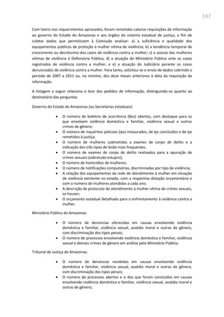 197
Com lastro nos requerimentos aprovados, foram remetidas catorze requisições de informação
ao governo do Estado do Amazonas e aos órgãos do sistema estadual de justiça, a fim de
coletar dados que permitissem à Comissão analisar: a) a suficiência e qualidade dos
equipamentos públicos de proteção à mulher vítima de violência; b) a tendência temporal de
crescimento ou decréscimo dos casos de violência contra a mulher; c) o acesso das mulheres
vítimas de violência à Defensoria Pública; d) a atuação do Ministério Público ante os casos
registrados de violência contra a mulher; e e) a atuação do Judiciário perante os casos
denunciados de violência contra a mulher. Para tanto, solicitou-se o envio de dados cobrindo o
período de 2007 a 2011 ou, no mínimo, dos doze meses anteriores à data da requisição da
informação.
A listagem a seguir relaciona o teor dos pedidos de informação, distinguindo-os quanto ao
destinatário das perguntas:
Governo do Estado do Amazonas (ou Secretarias estaduais):
 O número de boletins de ocorrência (Bos) abertos, com destaque para os
que envolvem violência doméstica e familiar, violência sexual e outros
crimes de gênero;
 O número de inquéritos policiais (Ips) instaurados, de Ips concluídos e de Ips
remetidos à justiça;
 O número de mulheres submetidas a exames de corpo de delito e a
indicação dos três tipos de lesão mais frequentes;
 O número de exames de corpo de delito realizados para a apuração de
crimes sexuais (sobretudo estupro);
 O número de homicídios de mulheres;
 O número de notificações compulsórias, discriminadas por tipo de violência;
 A relação dos equipamentos da rede de atendimento à mulher em situação
de violência existente no estado, com a respectiva dotação orçamentária e
com o número de mulheres atendidas a cada ano;
 A descrição de protocolo de atendimento à mulher vítima de crimes sexuais,
se houver;
 O orçamento estadual detalhado para o enfrentamento à violência contra a
mulher.
Ministério Público do Amazonas:
 O número de denúncias oferecidas em causas envolvendo violência
doméstica e familiar, violência sexual, assédio moral e outras de gênero,
com discriminação dos tipos penais;
 O número de processos envolvendo violência doméstica e familiar, violência
sexual e demais crimes de gênero em análise pelo Ministério Público.
Tribunal de Justiça do Amazonas:
 O número de denúncias recebidas em causas envolvendo violência
doméstica e familiar, violência sexual, assédio moral e outras de gênero,
com discriminação dos tipos penais;
 O número de processos abertos e o dos que foram concluídos em causas
envolvendo violência doméstica e familiar, violência sexual, assédio moral e
outras de gênero;
 