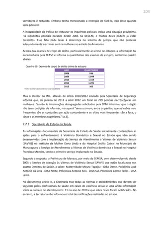 204
servidores é reduzido. Embora tenha mencionado a intenção de fazê-lo, não disse quando
seria possível.
A incapacidade da Polícia de instaurar os inquéritos policiais indica uma situação gravíssima.
Há inquéritos policiais parados desde 2006 na DECCM, e muitos deles podem já estar
prescritos. Esse fato pode levar à descrença no sistema de justiça, que não processa
adequadamente os crimes contra mulheres no estado do Amazonas.
Acerca dos exames de corpo de delito, particularmente ao crime de estupro, a informação foi
encaminhada pela SEASC e informa o quantitativo dos exames de estupro, conforme quadro
abaixo.
Quadro 69: Exames de corpo de delito crime de estupro
ANO QUANTIDADE
2008 936
2009 1.044
2010 1.164
2011 1.291
2012 362
Fonte: Secretaria de Assistência Social e Cidadania
Mas o Diretor do IML, através de ofício 1010/2012 enviado pela Secretaria de Segurança
informa que, de janeiro de 2011 a abril 2012 um total de 279 perícias necroscópicas em
mulheres. Quanto às informações desagregadas solicitadas pela CPMI informou que o órgão
não tem condições de informar, mas que é “senso comum, entre os peritos, que as lesões mais
frequentes são as contusões por ação contundente e os sítios mais frequentes são a face, o
tórax e os membros superiores.” (p.3).
2.2.2 Secretaria de Estado da Saúde
As informações documentais da Secretaria de Estado da Saúde inicialmente contemplam as
ações para o enfrentamento à Violência Doméstica e Sexual no Estado que vêm sendo
desenvolvidas com a Implantação do Serviço de Atendimento a Vítimas de Violência Sexual
(SAVVIS) no Instituto da Mulher Dona Lindú e do Hospital Cecília Cabral no Município de
Manacapuru o Serviço de Atendimento a Vítimas de Violência doméstica e Sexual no Hospital
Francisca Mendes, sendo o primeiro serviço implantado no Estado.
Segundo a resposta, a Prefeitura de Manaus, por meio da SEMSA, vem desenvolvendo desde
2005 o Serviço de Atenção às Vítimas de Violência Sexual SAVVIS que estão localizados nos
quatro Distritos de Saúde, a saber: Maternidade Moura Tapajoz - DISA Oeste, Policlínica José
Antonio da Silva - DISA Norte, Policlínica Antonio Reis - DISA Sul, Policlínica Comte Telles - DISA
Leste.
No documento anexo II, a Secretaria traz todas as normas e procedimentos que devem ser
seguidos pelos profissionais de saúde em casos de violência sexual e uma única informação
sobre o número de atendimentos: 11 no ano de 2010 e que estes casos foram notificados. No
entanto, a Secretaria não informou o total de notificações realizadas no estado.
 