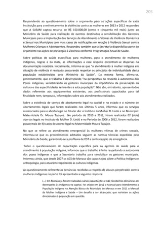 205
Respondendo ao questionamento sobre o orçamento para as ações específicas de cada
Instituição para o enfrentamento às violências contra as mulheres em 2013 e 2012 respondeu
que A SUSAM captou recurso de R$ 150.000,00 (cento e cinquenta mil reais) junto ao
Ministério da Saúde para realização de eventos destinados à sensibilização dos Gestores
Municipais para a Implantação dos Serviços de Atendimento à Vítimas de Violência Doméstica
e Sexual nos Municípios com mais casos de notificações em relação à Violência Sexual contra
Mulheres Crianças e Adolescentes. Respondeu também que a Secretaria disponibiliza parte do
orçamento nas ações de prevenção à violência conforme Programação Anual de Saúde.
Sobre políticas de saúde específicas para mulheres, para o atendimento de mulheres
indígenas, negras e da mata, as informações a esse respeito encontram-se dispersas na
documentação recebida. Inicialmente, informa-se que “o atendimento à mulher indígena em
situação de violência é realizada procurando respeitar os princípios de individualidade desta
população estabelecidos pelo Ministério da Saúde”. Da mesma forma, afirma-se,
genericamente, que o trabalho é desenvolvido “na perspectiva do respeito à autonomia dos
Povos Indígenas, sensibilizando os gestores municipais da importância da preservação da
cultura e das especificidades referentes a esta população”. Não são, entretanto, apresentados
dados referentes aos equipamentos existentes, aos profissionais capacitados para tal
finalidade nem, tampouco, informações sobre aos atendimentos realizados.
Sobre a existência de serviço de abortamento legal na capital e no estado e o número de
abortamentos legais que foram realizados nos últimos 5 anos, informou que os serviços
credenciados para o aborto legal no Estado são: o Instituto da Mulher D. Lindú e no Município:
Maternidade Dr. Moura Tapajoz. No período de 2010 e 2011, foram realizados 02 (dois)
abortos legais no Instituto da Mulher D. Lindú e no Período de 2006 a 2012, foram realizados
pouco mais de 40 casos de aborto legal na Maternidade Moura Tapajóz.
No que se refere ao atendimento emergencial às mulheres vítimas de crimes sexuais,
informou-se que os procedimentos adotados seguem as normas técnicas expedidas pelo
Ministério da Saúde, garantindo-se a profilaxia de DST e contracepção de emergência.
Sobre o questionamento de capacitação específica para os agentes de saúde para o
atendimento à população indígena, informou que o trabalho é feito respeitando a autonomia
dos povos indígenas e que a Secretaria trabalha para sensibilizar os gestores municipais.
Informou ainda, que desde 2007 os ACS de Manaus são capacitados sobre a Política Indígena e
antropologia, para atuarem respeitando as culturas indígenas.
Ao questionamento referente às denúncias recebidas a respeito de abusos perpetrados contra
mulheres indígenas no parto foi apresentada a seguinte resposta:
(...) Em Manaus já foram realizadas várias capacitações e não recebemos denúncias de
desrespeito às indígenas na capital. Foi criado em 2012 o Manual para Atendimento à
População Indígena na Atenção Básica do Município de Manaus e em 2011 o Manual
da Mulher Indígena e Saúde – Um desafio a ser alcançado, que norteiam as ações
direcionadas à população em questão.
 