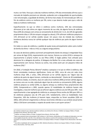 20
muito a ser feito. Para que a vida das mulheres melhore, 47% das entrevistadas afirmou que o
mercado de trabalho precisaria ser alterado, acabando com a desigualdade de oportunidades
e de remuneração; a igualdade de direitos, de forma mais ampla, foi mencionada por 10% e o
fim da violência contra as mulheres por 9%, como o que deveria mudar para que a vida de
todas as mulheres melhorasse.
Especificamente no que se refere à violência contra mulheres, 33% das entrevistadas
afirmaram já ter sido vítima em algum momento de sua vida, de alguma forma de violência
física (24% de ameaças com armas ao cerceamento do direito de ir e vir, de 22% de agressões
propriamente ditas e 13% de estupro conjugal ou abuso); 27% sofreram violências psíquicas e
11% afirmaram já ter sofrido assédio sexual. Um pouco mais da metade das mulheres
brasileiras declarou nunca ter sofrido qualquer tipo de violência por parte de algum homem
(57%).
Em todos os casos de violência, o pedido de ajuda recaiu principalmente sobre outra mulher
da família da vítima – mãe ou irmã, ou a alguma amiga próxima.
Os casos de denúncia pública ocorreram principalmente diante de ameaça à integridade física
por armas de fogo (31%), espancamento com marcas, fraturas ou cortes (21%) e ameaças de
espancamento à própria mulher ou aos filhos (19%). O órgão público mais utilizado para
denúncias foi a delegacia de polícia. A Delegacia da Mulher foi a mais utilizada nos casos de
espancamento com marcas, fraturas ou cortes, mas ainda assim por um pequeno índice de
mulheres (5%).3
Em 2010, a Fundação Perseu Abramo4 ampliou a pesquisa e no que se refere à violência, não
foram constatadas mudanças significativas. Como em 2001, cerca de uma em cada cinco
mulheres (hoje 18%, e antes, 19%) afirmaram já ter sofrido alguma vez “algum tipo de
violência de parte de algum homem, conhecido ou desconhecido”. Diante de 20 modalidades
de violência citadas, no entanto, duas em cada cinco mulheres (40%) já teriam sofrido alguma,
ao menos uma vez na vida, sobretudo algum tipo de controle ou cerceamento (24%), alguma
violência psíquica ou verbal (23%), ou alguma ameaça ou violência física propriamente dita
(24%). Comparando-se a 2001, quando apenas 12 modalidades de violência haviam sido
investigadas, a taxa de mulheres que já sofreram alguma violência caiu de 43% para 34% - mais
especificamente a taxa agregada de violências ou ameaças físicas oscilou de 28% para 24% e a
de violências psíquicas caiu de 27% para 21%. Isoladamente, entre as modalidades mais
frequentes, 16% das mulheres já levaram tapas, empurrões ou foram sacudidas (20% em
2001), 16% sofreram xingamentos e ofensas recorrentes referidas a sua conduta sexual (antes
18%) e 15% foram controladas a respeito de aonde iriam e com quem sairiam.5
das mulheres avaliaram que a vida das mulheres melhorou nos últimos 20 e 30 anos. A Mulher nos Espaços Público e Privado.
Fundação Perseu Abramo. São Paulo, 2001.
3
A Mulher nos Espaços Público e Privado. Fundação Perseu Abramo. São Paulo, 2001.
4 Nesta nova pesquisa foram entrevistadas 2.365 mulheres e 1.181 homens, distribuídas nas 25 unidades da federação e nas cinco
macrorregiões do país (N, S, SE, NE e C-O), cobrindo as áreas urbana e rural de 176 municípios na amostra feminina e 104
municípios na masculina. Mulheres Brasileiras e Gênero nos Espaços Público e Privado. Fundação Perseu Abramo/Sesc. São Paulo,
2010.
5
Esta última modalidade não foi investigada em 2001. Mulheres Brasileiras e Gênero nos Espaços Público e Privado. Fundação
Perseu Abramo/Sesc. São Paulo, 2010.
 