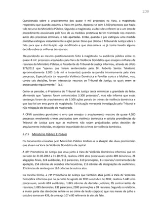 209
Questionada sobre o arquivamento dos quase 4 mil processos na Vara, a magistrada
respondeu que quando assumiu a Vara em junho, deparou-se com 3.500 processos que havia
tido recurso do Ministério Público. Segundo a magistrada, as decisões referem-se a um erro de
procedimento ocasionado pelo fato de as medidas protetivas terem tramitado nos mesmos
autos dos processos criminais, e não apartadas. Então, quando o juiz extinguiu uma medida
protetiva extinguiu indevidamente a ação penal. Disse que oficiou o Tribunal de Justiça sobre o
fato para que a distribuição seja modificada e que desconhece se já tenha havido alguma
decisão sobre os milhares de recursos.
Respondendo ao mesmo questionamento feito à magistrada na audiência pública sobre os
quase 4 mil processos arquivados pela Vara de Violência Doméstica que ensejara milhares de
recursos do Ministério Público, o Presidente do Tribunal de Justiça informou, através do ofício
177/2012 que “apenas que foram sentenciados pelo Dr. Roberto Santos Taketomi,
aproximadamente 3.300 (três mil e trezentos) quando respondia interinamente pela Vara
processos, Especializada da respondia Violência Doméstica e Familiar contra a Mulher, mas,
contra tais decisões, foram interpostos recursos ao Tribunal de Justiça, os quais veem se
processando regularmente.” (p.1)
Como se percebe, o Presidente do Tribunal de Justiça tenta minimizar a gravidade do feito,
afirmando que “apenas foram sentenciados 3.300 processos”, mas não informa que essas
sentenças foram de arquivamento de 3.300 ações penais de crimes de violência doméstica e
que isso foi um erro grave do magistrado. Tal situação mereceria investigação pelo Tribunal e
não mitigação do descuido do magistrado.
A CPMI considera gravíssimo o erro que ensejou o arquivamento massivo de quase 4.500
processos envolvendo crimes praticados com violência doméstica e solicita providências do
Tribunal de Justiça para que as mulheres não sejam prejudicadas pelas decisões de
arquivamento indevidas, ensejando impunidade dos crimes de violência doméstica.
2.2.5 Ministério Público Estadual
Os documentos enviados pelo Ministério Público limitam-se à atuação das duas promotorias
que atuam na Vara de Violência Doméstica da capital.
A 45ª Promotoria de Justiça que atua junto à Vara de Violência Doméstica informou que no
período de 21.05.2012 a 31.10.2012, realizou 2245 atos processuais sendo 489 denúncias, 21
alegações finais, 224 audiências, 219 pareceres, 610 promoções, 11 recursos/ contrarrazões de
apelação, 254 ciências de decisões interlocutórias, 216 ciências de designações de audiências,
33 ciências de sentenças e 162 ciências de outros atos.
Da mesma forma, a 73ª Promotoria de Justiça que também atua junto à Vara de Violência
Doméstica informou que no período de agosto de 2011 a outubro de 2012, realizou 5.441 atos
processuais, sendo 674 audiências, 1.845 ciências de decisões judiciais; 05 contrarrazões de
recursos; 1.085 denúncias; 831 pareceres; 2500 promoções e 09 recursos. Segundo o relatório,
a maior parte das denúncias refere-se ao crime de lesão corporal, que nos meses de julho a
outubro somaram 439, de ameaça 107 e 80 referente às vias de fato.
 