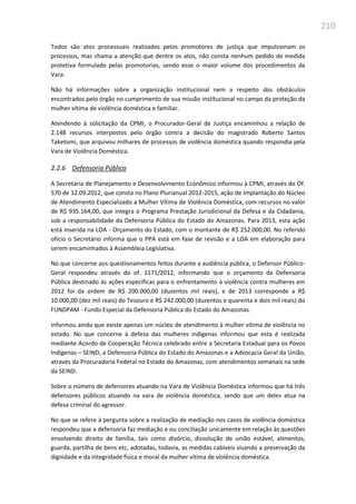 210
Todos são atos processuais realizados pelos promotores de justiça que impulsionam os
processos, mas chama a atenção que dentre os atos, não consta nenhum pedido de medida
protetiva formulado pelas promotorias, sendo esse o maior volume dos procedimentos da
Vara.
Não há informações sobre a organização institucional nem a respeito dos obstáculos
encontrados pelo órgão no cumprimento de sua missão institucional no campo da proteção da
mulher vítima de violência doméstica e familiar.
Atendendo à solicitação da CPMI, o Procurador-Geral de Justiça encaminhou a relação de
2.148 recursos interpostos pelo órgão contra a decisão do magistrado Roberto Santos
Taketomi, que arquivou milhares de processos de violência doméstica quando respondia pela
Vara de Violência Doméstica.
2.2.6 Defensoria Pública
A Secretaria de Planejamento e Desenvolvimento Econômico informou à CPMI, através do Of.
570 de 12.09.2012, que consta no Plano Plurianual 2012-2015, ação de Implantação do Núcleo
de Atendimento Especializado a Mulher Vítima de Violência Doméstica, com recursos no valor
de R$ 935.164,00, que integra o Programa Prestação Jurisdicional da Defesa e da Cidadania,
sob a responsabilidade da Defensoria Pública do Estado do Amazonas. Para 2013, esta ação
está inserida na LOA - Orçamento do Estado, com o montante de R$ 252.000,00. No referido
ofício o Secretário informa que o PPA está em fase de revisão e a LOA em elaboração para
serem encaminhados à Assembleia Legislativa.
No que concerne aos questionamentos feitos durante a audiência pública, o Defensor Público-
Geral respondeu através do of. 1171/2012, informando que o orçamento da Defensoria
Pública destinado às ações específicas para o enfrentamento à violência contra mulheres em
2012 foi da ordem de R$ 200.000,00 (duzentos mil reais), e de 2013 corresponde a R$
10.000,00 (dez mil reais) do Tesouro e R$ 242.000,00 (duzentos e quarenta e dois mil reais) do
FUNDPAM - Fundo Especial da Defensoria Pública do Estado do Amazonas.
Informou ainda que existe apenas um núcleo de atendimento à mulher vítima de violência no
estado. No que concerne à defesa das mulheres indígenas informou que esta é realizada
mediante Acordo de Cooperação Técnica celebrado entre a Secretaria Estadual para os Povos
Indígenas – SEIND, a Defensoria Pública do Estado do Amazonas e a Advocacia Geral da União,
através da Procuradoria Federal no Estado do Amazonas, com atendimentos semanais na sede
da SEIND.
Sobre o número de defensores atuando na Vara de Violência Doméstica informou que há três
defensores públicos atuando na vara de violência doméstica, sendo que um deles atua na
defesa criminal do agressor.
No que se refere à pergunta sobre a realização de mediação nos casos de violência doméstica
respondeu que a defensoria faz mediação e ou conciliação unicamente em relação às questões
envolvendo direito de família, tais como divórcio, dissolução de união estável, alimentos,
guarda, partilha de bens etc, adotadas, todavia, as medidas cabíveis visando a preservação da
dignidade e da integridade física e moral da mulher vítima de violência doméstica.
 