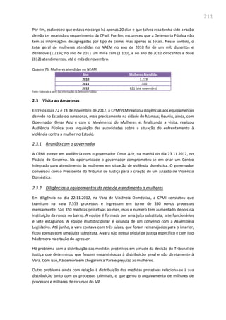 211
Por fim, esclareceu que estava no cargo há apenas 20 dias e que talvez essa tenha sido a razão
de não ter recebido o requerimento da CPMI. Por fim, esclareceu que a Defensoria Pública não
tem as informações desagregadas por tipo de crime, mas apenas as totais. Nesse sentido, o
total geral de mulheres atendidas no NAEM no ano de 2010 foi de um mil, duzentos e
dezenove (1.219); no ano de 2011 um mil e cem (1.100), e no ano de 2012 oitocentos e doze
(812) atendimentos, até o mês de novembro.
Quadro 75: Mulheres atendidas no NEAM
Ano Mulheres Atendidas
2010 1.219
2011 1100
2012 821 (até novembro)
Fonte: Elaborada a partir das informações da Defensoria Pública
2.3 Visita ao Amazonas
Entre os dias 22 e 23 de novembro de 2012, a CPMIVCM realizou diligências aos equipamentos
da rede no Estado do Amazonas, mais precisamente na cidade de Manaus; Reuniu, ainda, com
Governador Omar Aziz e com o Movimento de Mulheres e, finalizando a visita, realizou
Audiência Pública para inquirição das autoridades sobre a situação do enfrentamento à
violência contra a mulher no Estado.
2.3.1 Reunião com o governador
A CPMI esteve em audiência com o governador Omar Aziz, na manhã do dia 23.11.2012, no
Palácio do Governo. Na oportunidade o governador comprometeu-se em criar um Centro
Integrado para atendimento às mulheres em situação de violência doméstica. O governador
conversou com o Presidente do Tribunal de Justiça para a criação de um Juizado de Violência
Doméstica.
2.3.2 Diligências a equipamentos da rede de atendimento a mulheres
Em diligência no dia 22.11.2012, na Vara de Violência Doméstica, a CPMI constatou que
tramitam na vara 7.559 processos e ingressam em torno de 350 novos processos
mensalmente. São 350 medidas protetivas ao mês, mas o numero tem aumentado depois da
instituição da ronda no bairro. A equipe é formada por uma juíza substituta, sete funcionários
e sete estagiários. A equipe multidisciplinar é oriunda de um convênio com a Assembleia
Legislativa. Até junho, a vara contava com três juízes, que foram remanejados para o interior,
ficou apenas com uma juíza substituta. A vara não possui oficial de justiça específico e com isso
há demora na citação do agressor.
Há problema com a distribuição das medidas protetivas em virtude da decisão do Tribunal de
Justiça que determinou que fossem encaminhadas à distribuição geral e não diretamente à
Vara. Com isso, há demora em chegarem a Vara e prejuízo às mulheres.
Outro problema ainda com relação à distribuição das medidas protetivas relaciona-se à sua
distribuição junto com os processos criminais, o que gerou o arquivamento de milhares de
processos e milhares de recursos do MP.
 