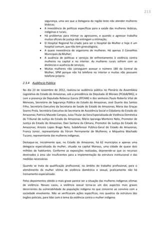 213
segurança, uma vez que a Delegacia da região leste não atender mulheres
lésbicas;
 A inexistência de políticas específicas para a saúde das mulheres lésbicas,
indígenas e rurais;
 Há problemas para intimar os agressores, e quando o agressor trabalha
muitos oficiais de justiça não entregam a intimação;
 O Hospital Regional foi criado para ser o Hospital da Mulher e hoje é um
hospital comum, que não tem ginecologista;
 A quase inexistência de organismo de mulheres. Há apenas 3 Conselhos
Municipais da Mulher;
 A ausência de políticas e serviços de enfrentamento à violência contra
mulheres na capital e no interior. As mulheres rurais sofrem com as
distâncias e ausência de serviços;
 Muitas mulheres não conseguem acessar o número 180 da Central da
Mulher, SPM porque não há telefone no interior e muitas não possuem
telefone próprio.
2.3.4 Audiência Pública
No dia 23 de novembro de 2012, realizou-se audiência pública no Plenário da Assembleia
Legislativa do Estado do Amazonas, sob a presidência da Deputada Jô Moraes (PCdoB/MG), e
com a presença da Deputada Rebecca Garcia (PP/AM) e dos senhores Paulo Roberto Vital de
Menezes, Secretário de Segurança Pública do Estado do Amazonas; José Duarte dos Santos
Filho, Secretário Executivo da Secretaria de Saúde do Estado do Amazonas; Maria das Graças
Soares Prola, Secretária Executiva da Secretaria de Assistência Social e Cidadania do Estado do
Amazonas; Patrícia Macedo Campos, Juíza Titular da Vara Especializada de Violência Doméstica
do Tribunal de Justiça do Estado do Amazonas; Mário Ipyranga Monteiro Neto, Promotor de
Justiça do Estado do Amazonas; Davi Santana da Câmara, Promotor de Justiça do Estado do
Amazonas; Ariosto Lopes Braga Neto, Subdefensor Público-Geral do Estado do Amazonas;
Francy Júnior, representante do Fórum Permanente de Mulheres; e Miquelina Machado
Tucano, representante das mulheres indígenas.
Destaque-se, inicialmente que, no Estado do Amazonas, há 62 municípios e apenas uma
delegacia especializada da mulher, situada na capital Manaus, uma cidade de quase dois
milhões de habitantes. Conforme as exposições realizadas, depreende-se que os recursos
destinados à área são insuficientes para a implementação da estrutura institucional e das
medidas necessárias.
Quando se trata da qualificação profissional, no âmbito do trabalho profissional, para o
atendimento da mulher vítima de violência doméstica e sexual, praticamente não há
treinamento especializado.
Pelos depoimentos obtido o mais grave parece ser a situação das mulheres indígenas vítimas
de violência. Nesses casos, a violência sexual torna-se um dos aspectos mais graves
decorrentes da vulnerabilidade da população indígena no que concerne ao convívio com a
sociedade envolvente. Não se verificaram ações específicas, nos quadros da estrutura dos
órgãos policiais, para lidar com o tema da violência contra a mulher indígena.
 