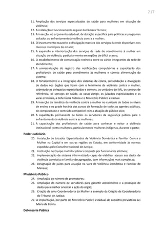 217
11. Ampliação dos serviços especializados de saúde para mulheres em situação de
violência;
12. A instalação e funcionamento regular da Câmara Técnica;
13. A inserção, no orçamento estadual, de dotação específica para políticas e programas
voltados ao enfrentamento à violência contra a mulher;
14. O levantamento exaustivo e divulgação massiva dos serviços da rede disponíveis nos
diversos municípios do estado;
15. A expansão e interiorização dos serviços da rede de atendimento à mulher em
situação de violência, particularmente em regiões de difícil acesso;
16. O estabelecimento de comunicação rotineira entre os vários integrantes da rede de
atendimento;
17. A universalização do registro das notificações compulsórias e capacitação dos
profissionais de saúde para atendimento às mulheres e correta alimentação do
sistema;
18. O fortalecimento e a integração dos sistemas de coleta, consolidação e divulgação
de dados nos órgãos que lidam com o fenômeno da violência contra a mulher,
sobretudo as delegacias especializadas e comuns, as unidades do IML, os centros de
referência, os serviços de saúde, as casas-abrigo, os juizados especializados e as
varas criminais, a Defensoria Pública e o Ministério Público estadual.
19. A inserção da temática da violência contra a mulher no currículo de todos os níveis
de ensino e na grade horária dos cursos de formação de todos os agentes públicos,
de complexidade e conteúdo compatível com a atuação do público-alvo;
20. A capacitação permanente de todos os servidores da segurança pública para o
enfrentamento à violência contra as mulheres;
21. A capacitação dos profissionais de saúde para conhecer e evitar a violência
institucional contra mulheres, particularmente mulheres indígenas, durante o parto;
Poder Judiciário
20. Instalação de Juizados Especializados de Violência Doméstica e Familiar Contra a
Mulher na Capital e em outras regiões do Estado, em conformidade às normas
expedidas pelo Conselho Nacional de Justiça;
21. Instituição de Equipe multidisciplinar composta por funcionários efetivos;
22. Implementação de sistema informatizado capaz de viabilizar acesso aos dados de
violência doméstica e familiar desagregados, com informações mais completas;
23. Designação de juízes para atuação na Vara de Violência Doméstica e Familiar de
Manaus;
Ministério Público
24. Ampliação do número de promotores;
25. Ampliação do número de servidores para garantir atendimento e a produção de
dados para melhor orientar a ação do órgão;
26. Criação de uma Coordenadoria da Mulher a exemplo da Criação da Coordenadoria
do Tribunal de Justiça;
27. A implantação, por parte do Ministério Público estadual, do cadastro previsto na Lei
Maria da Penha.
Defensoria Pública
 