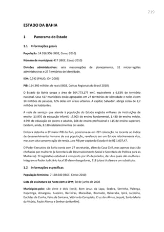 219
ESTADO DA BAHIA
1 Panorama do Estado
1.1 Informações gerais
População: 14.016.906 (IBGE, Censo 2010)
Número de municípios: 417 (IBGE, Censo 2010)
Divisões administrativas: sete mesorregiões de planejamento, 32 microrregiões
administrativas e 27 Territórios de Identidade.
IDH: 0,742 (PNUD, IDH 2005)
PIB: 154.340 milhões de reais (IBGE, Contas Regionais do Brasil 2010).
O Estado da Bahia ocupa a área de 564.773,177 km², equivalente a 6,63% do território
nacional. Seus 417 municípios estão agrupados em 27 territórios de identidade e neles vivem
14 milhões de pessoas, 72% delas em áreas urbanas. A capital, Salvador, abriga cerca de 2,7
milhões de habitantes.
A rede de serviços que atende à população do Estado engloba milhares de instituições de
ensino (13.970 da educação infantil, 17.903 do ensino fundamental, 1.480 de ensino médio,
4.994 de educação de jovens e adultos, 108 de ensino profissional e 115 de ensino superior).
Existem, ainda, 8.188 estabelecimentos de saúde.
Embora detenha o 6º maior PIB do País, posiciona-se em 22ª colocação no tocante ao índice
de desenvolvimento humano de sua população, revelando ser um Estado relativamente rico,
mas com alta concentração de renda. Já o PIB per capita do Estado é de R$ 1.007,47.
O Poder Executivo da Bahia conta com 27 secretarias, além da Casa Civil, mas apenas duas são
chefiadas por mulheres (a Secretaria de Desenvolvimento Social e Secretaria de Política para as
Mulheres). O Legislativo estadual é composto por 65 deputados, dez dos quais são mulheres.
Integram o Poder Judiciário local 39 desembargadores, 518 juízes titulares e um substituto.
1.2 Informações específicas
População feminina: 7.138.640 (IBGE, Censo 2010)
Data de assinatura do Pacto com a SPM: 30 de junho de 2008
Municípios-polo: são vinte e dois (Irecê, Bom Jesus da Lapa, Seabra, Serrinha, Valença,
Itapetinga, Amargosa, Juazeiro, Barreiras, Macaúbas, Brumado, Itaberaba, Ipirá, Jacobina,
Euclides da Cunha, Feira de Santana, Vitória da Conquista, Cruz das Almas, Jequié, Santa Maria
da Vitória, Paulo Afonso e Senhor do Bonfim).
 