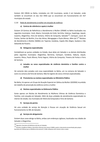 222
Existem 202 CREAS na Bahia, instalados em 192 municípios, sendo 2 em Salvador, onde
também se encontram 21 dos 552 CRAS que se encontram em funcionamento em 417
municípios do estado.
1.3.8 Rede de atendimento à mulher em situação de violência
a) Centros de referência e apoio à mulher
Existem 19 Centros de Referência e Atendimento à Mulher (CRAM) na Bahia localizados nos
seguintes municípios: Irecê, Abaira, Conceição do Coité, Serrinha, Valença, Itapetinga, Jequié,
Juazeiro, Alagoinhas, Feira de Santana, Vitória da Conquista, Salvador128
, Camaçari, Lauro de
Freitas, Senhor do Bonfim, Cruz das Almas, Maragogipe e Paulo Afonso. Além de 5129
Núcleos
de Atendimento à Mulher (NAMs) em Taperoá, Candeias, Capela Alto Alegre, Saubara e São
Sebastião do Passéra .
b) Delegacias especializadas
Contabilizam-se quinze unidades no Estado, duas delas em Salvador e as demais distribuídas
pelos seguintes municípios: Alagoinhas, Barreiras, Camaçari, Candeias, Itabuna, Jequié,
Juazeiro, Ilhéus, Paulo Afonso, Porto Seguro, Vitória da Conquista, Teixeira de Freitas e Feira
de Santana.
c) Juizados ou varas especializadas de violência doméstica e familiar contra a
mulher
Há somente dois juizados com essa especialidade na Bahia, um na comarca de Salvador e
outro na comarca de Feira de Santana. Não há registro de varas criminais especializadas.
d) Promotorias ou núcleos especializados no Ministério Público
Na Bahia, há apenas um Grupo de Atuação Especial em Defesa da Mulher (GEDEM) incumbido
do trabalho de prevenção da violência contra a mulher.
e) Núcleos especializados na Defensoria Pública
Existe apenas um Núcleo de Atendimento às Mulheres Vítimas de Violência Doméstica e
Familiar, com atuação em Salvador. Além de duas unidades de atendimento especializado no
interior do estado, nos municípios de Vitória da Conquisata e Feira de Santana.
f) Serviços de perícia
Há uma unidade do serviço de Atenção à Pessoa em situação de Violência Sexual em
funcionamento no IML de Salvador.
g) Serviços de abrigamento
Existem duas casas-abrigo na Bahia, ambas com endereços sigilosos, localizadas nas cidades de
Salvador e Alagoinhas.
128
Segundo a Secretaria de Mulheres são dois em Salvador.
129
Durante a Audiência Pública a Secretária informou que seriam 4 NAMs, porém o documento encaminhado pela própria
Secretaria de Políticas para as Mulheres dá conta de 5, então utilizamos este número como o exato.
 
