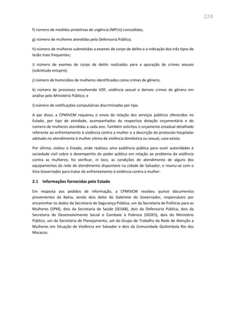 224
f) número de medidas protetivas de urgência (MPUs) concedidas;
g) número de mulheres atendidas pela Defensoria Pública;
h) número de mulheres submetidas a exames de corpo de delito e a indicação dos três tipos de
lesão mais frequentes;
i) número de exames de corpo de delito realizados para a apuração de crimes sexuais
(sobretudo estupro);
j) número de homicídios de mulheres identificados como crimes de gênero;
k) número de processos envolvendo VDF, violência sexual e demais crimes de gênero em
análise pelo Ministério Público; e
l) número de notificações compulsórias discriminadas por tipo.
A par disso, a CPMIVCM requereu o envio da relação dos serviços públicos oferecidos no
Estado, por tipo de atividade, acompanhados da respectiva dotação orçamentária e do
número de mulheres atendidas a cada ano. Também solicitou o orçamento estadual detalhado
referente ao enfrentamento à violência contra a mulher e a descrição do protocolo hospitalar
adotado no atendimento à mulher vítima de violência doméstica ou sexual, caso exista.
Por último, visitou o Estado, onde realizou uma audiência pública para ouvir autoridades e
sociedade civil sobre o desempenho do poder público em relação ao problema da violência
contra as mulheres; foi verificar, in loco, as condições de atendimento de alguns dos
equipamentos da rede de atendimento disponíveis na cidade de Salvador; e reuniu-se com o
Vice-Governador para tratar do enfrentamento à violência contra a mulher.
2.1 Informações fornecidas pelo Estado
Em resposta aos pedidos de informação, a CPMIVCM recebeu quinze documentos
provenientes da Bahia, sendo dois deles do Gabinete do Governador, responsáveis por
encaminhar os dados da Secretaria de Segurança Pública; um da Secretaria de Políticas para as
Mulheres (SPM), dois da Secretaria de Saúde (SESAB), dois da Defensoria Pública, dois da
Secretaria de Desenvolvimento Social e Combate à Pobreza (SEDES), dois do Ministério
Público, um da Secretaria de Planejamento, um do Grupo de Trabalho da Rede de Atenção a
Mulheres em Situação de Violência em Salvador e dois da Comunidade Quilombola Rio dos
Macacos.
 