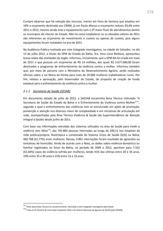 228
Cumpre observar que há redução dos recursos, menos em Feira de Santana que ampliou em
10% o orçamento destinado aos CRAM, já em Paulo Afonso o orçamento reduziu 93,4% entre
2011 e 2012, mesmo sendo este o equipamento com o 2º maior fluxo de atendimentos dentre
os municípios do interior do Estado. Não há como estabelecer se os elevados valores de 2011
são referentes ao orçamento de investimento e custeio ou apenas de custeio, pois alguns
equipamentos foram instalados no ano de 2011.
Na Audiência Pública realizada por este Colegiado investigativo, na cidade de Salvador, no dia
13 de julho 2012, a titular da SPM do Estado da Bahia, Sra. Vera Lúcia Barbosa, apresentou
breve relato das atividades do órgão. Informou, inicialmente, que a SPM-BA foi criada em maio
de 2011 e que possuía um orçamento de R$ 14 milhões, dos quais R$ 5.677.000,00 foram
destinados a programas de enfrentamento da violência contra a mulher. Informou também
que, por meio de parceria com o Ministério do Desenvolvimento Agrário, serão realizadas
oficinas sobre a Lei Maria da Penha para mais de 20.000 mulheres trabalhadoras rurais. Por
fim, relatou a aprovação, pelo Governador do Estado, de proposta de criação de fundo
estadual para o enfrentamento da violência contra a mulher.
2.1.2 Secretaria de Saúde (SESAB)
Em documento datado de julho de 2012, a SAESAB encaminha Nota Técnica intitulada “A
Secretaria de Saúde do Estado da Bahia e o Enfrentamento da Violência contra Mulher”131
,
segundo a qual o enfrentamento das violências tem se estruturado em ações de promoção,
prevenção e atenção nos diversos níveis de complexidade e em iniciativas de articulação em
rede, acompanhadas pela Área Técnica Violência & Saúde (da Superintendência de Atenção
Integral à Saúde) desde junho de 2011.
Com base nas informações extraídas dos sistemas utilizados na área de Saúde para medir a
violência sem óbito132
, das 745.883 pessoas internadas ao longo de 200,11 nos hospitais da
rede pública/própria, filantrópica e conveniada do Sistema Único de Saúde (SUS) na Bahia,
460.768 (61,77%) eram mulheres. Dessas, 9.891 internações foram resultado de agressões ou
tentativas de homicídio. Ainda de acordo com a Nota, os dados sobre violência doméstica ou
familiar registrados no Sinan da Bahia, no período de 2009 e 2012, apontam para 7.322
(61,46%) casos de violência sofrida por mulheres, tendo 41% das vítimas entre 20 e 34 anos,
19% entre 35 e 49 anos e 15% entre 15 e 19 anos.
131
Parte dessa Nota Técnica foi, posteriormente, reenviada a este Colegiado investigativo pela Sesab.
132
Trata-se do Sistema de Internação Hospitalar (SIH) e do Sistema Nacional de Agravos de Notificação (SINAN).
 
