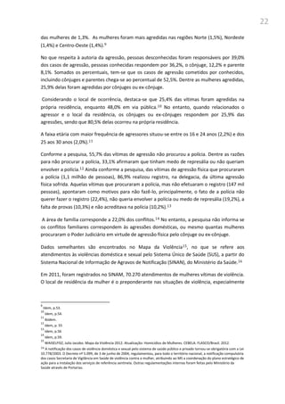 22
das mulheres de 1,3%. As mulheres foram mais agredidas nas regiões Norte (1,5%), Nordeste
(1,4%) e Centro-Oeste (1,4%).9
No que respeita à autoria da agressão, pessoas desconhecidas foram responsáveis por 39,0%
dos casos de agressão, pessoas conhecidas respondem por 36,2%, o cônjuge, 12,2% e parente
8,1%. Somados os percentuais, tem-se que os casos de agressão cometidos por conhecidos,
incluindo cônjuges e parentes chega-se ao percentual de 52,5%. Dentre as mulheres agredidas,
25,9% delas foram agredidas por cônjuges ou ex-cônjuge.
Considerando o local de ocorrência, destaca-se que 25,4% das vítimas foram agredidas na
própria residência, enquanto 48,0% em via pública.10 No entanto, quando relacionados o
agressor e o local da residência, os cônjuges ou ex-cônjuges respondem por 25,9% das
agressões, sendo que 80,5% delas ocorreu na própria residência.
A faixa etária com maior frequência de agressores situou-se entre os 16 e 24 anos (2,2%) e dos
25 aos 30 anos (2,0%).11
Conforme a pesquisa, 55,7% das vítimas de agressão não procurou a polícia. Dentre as razões
para não procurar a polícia, 33,1% afirmaram que tinham medo de represália ou não queriam
envolver a polícia.12 Ainda conforme a pesquisa, das vítimas de agressão física que procuraram
a polícia (1,1 milhão de pessoas), 86,9% realizou registro, na delegacia, da última agressão
física sofrida. Aquelas vítimas que procuraram a polícia, mas não efetuaram o registro (147 mil
pessoas), apontaram como motivos para não fazê-lo, principalmente, o fato de a polícia não
querer fazer o registro (22,4%), não queria envolver a polícia ou medo de represália (19,2%), a
falta de provas (10,3%) e não acreditava na polícia (10,2%).13
A área de família corresponde a 22,0% dos conflitos.14 No entanto, a pesquisa não informa se
os conflitos familiares correspondem às agressões domésticas, ou mesmo quantas mulheres
procuraram o Poder Judiciário em virtude de agressão física pelo cônjuge ou ex-cônjuge.
Dados semelhantes são encontrados no Mapa da Violência15, no que se refere aos
atendimentos às violências doméstica e sexual pelo Sistema Único de Saúde (SUS), a partir do
Sistema Nacional de Informação de Agravos de Notificação (SINAN), do Ministério da Saúde.16
Em 2011, foram registrados no SINAM, 70.270 atendimentos de mulheres vítimas de violência.
O local de residência da mulher é o preponderante nas situações de violência, especialmente
9
Idem, p.53.
10
Idem, p.54.
11
Ibidem.
12
Idem, p. 55
13
Idem, p.56
14
Idem, p.59.
15
WAISELFISZ, Julio Jacobo. Mapa da Violência 2012. Atualização: Homicídios de Mulheres. CEBELA. FLASCO/Brasil. 2012.
16 A notificação dos casos de violência doméstica e sexual pelo sistema de saúde público e privado tornou-se obrigatória com a Lei
10.778/2003. O Decreto nº 5.099, de 3 de junho de 2004, regulamentou, para todo o território nacional, a notificação compulsória
dos casos Secretaria de Vigilância em Saúde de violência contra a mulher, atribuindo ao MS a coordenação do plano estratégico de
ação para a instalação dos serviços de referência sentinela. Outras regulamentações internas foram feitas pelo Ministério da
Saúde através de Portarias.
 