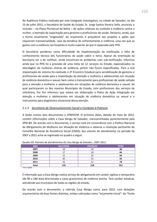 230
Na Audiência Pública realizada por este Colegiado investigativo, na cidade de Salvador, no dia
13 de julho 2012, o Secretário de Saúde do Estado, Sr. Jorge Santos Pereira Solla, anunciou a
inclusão – no Plano Plurianual da Bahia – de ações relativas ao combate à violência contra a
mulher, a exemplo da capacitação para gestores e profissionais de saúde. Declarou, ainda, que
a forma atualmente “engessada” do orçamento é prejudicial aos projetos e ações que
requeiram transversalidade, caso da temática do enfrentamento à violência, uma vez que os
gastos com a violência nos hospitais é muito superior ao que é repassado pelo PPA.
O Secretário ponderou como dificuldade de implementação da notificação a falta de
conhecimento técnico dos funcionários da saúde sobre o tema. Apesar da orientação da
Secretaria ser a de notificar, ainda encontram-se problemas com sub-notificação. Informou
ainda que no PPA há a previsão de uma meta de 12 serviços no Estado, especializados na
abordagem de mulheres vítimas de violência, porém não foram especificados. Para a real
implantação do sistema foi realizado o 2º Encontro Estadual para sensibilização de gestores e
profissionais de saúde para a implantação da atenção a mulheres e adolescentes em situação
de violência doméstica e sexual; bem como o treinamento para profissionais de saúde voltado
para a atenção a mulheres e adolescentes em situações de violência domestica e sexual, do
qual participaram os dez maiores Municípios do Estado, com profissionais dos serviços de
referência; Por fim informou que estava em elaboração o Plano de Ação Integração em
atenção a mulheres e adolescentes em situação de violência doméstica ou sexual e o
instrumento para diagnóstico situacional dessa atenção.
2.1.3 Secretaria de Desenvolvimento Social e Combate à Pobreza
A Sedes enviou dois documentos à CPMIVCM. O primeiro deles, datado de maio de 2012,
contém informações sobre a Casa Abrigo de Salvador, reencaminhadas posteriormente pela
SPM-BA. De acordo com o documento, o serviço está em consonância com a Política Nacional
de Abrigamento de Mulheres em Situação de Violência e observa a resolução pertinente do
Conselho Nacional de Assistência Social (CNAS). Seu volume de atendimento no período de
2007 a 2011 acha-se registrado no quadro a seguir.
Quadro 83: Número de atendimentos da Casa Abrigo de Salvador , 2007-2011:
ANO MULHERES CRIANÇAS TOTAL
2007 18 30 48
2008 27 39 66
2009 22 42 64
2010 40 55 95
2011 26 52 78
Total 133 218 351
Fonte: SEDES
É informado que a Casa Abrigo realiza serviço de abrigamento em caráter sigiloso e temporário
(de 90 a 180 dias) direcionado a casos gravíssimos de violência sexista. Tem caráter estadual,
atendendo aos municípios de todas as regiões do estado.
De acordo com o documento, a referida Casa Abrigo conta, para 2012, com dotações
orçamentárias de duas fontes distintas, ambas rubricadas como “orçamento inicial”: da “Fonte
 