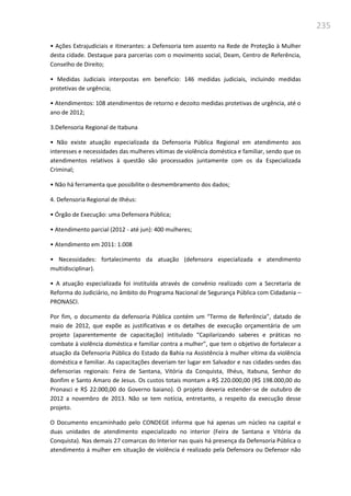 235
• Ações Extrajudiciais e itinerantes: a Defensoria tem assento na Rede de Proteção à Mulher
desta cidade. Destaque para parcerias com o movimento social, Deam, Centro de Referência,
Conselho de Direito;
• Medidas Judiciais interpostas em beneficio: 146 medidas judiciais, incluindo medidas
protetivas de urgência;
• Atendimentos: 108 atendimentos de retorno e dezoito medidas protetivas de urgência, até o
ano de 2012;
3.Defensoria Regional de Itabuna
• Não existe atuação especializada da Defensoria Pública Regional em atendimento aos
interesses e necessidades das mulheres vítimas de violência doméstica e familiar, sendo que os
atendimentos relativos à questão são processados juntamente com os da Especializada
Criminal;
• Não há ferramenta que possibilite o desmembramento dos dados;
4. Defensoria Regional de Ilhéus:
• Órgão de Execução: uma Defensora Pública;
• Atendimento parcial (2012 - até jun): 400 mulheres;
• Atendimento em 2011: 1.008
• Necessidades: fortalecimento da atuação (defensora especializada e atendimento
multidisciplinar).
• A atuação especializada foi instituída através de convênio realizado com a Secretaria de
Reforma do Judiciário, no âmbito do Programa Nacional de Segurança Pública com Cidadania –
PRONASCI.
Por fim, o documento da defensoria Pública contém um “Termo de Referência”, datado de
maio de 2012, que expõe as justificativas e os detalhes de execução orçamentária de um
projeto (aparentemente de capacitação) intitulado “Capilarizando saberes e práticas no
combate à violência doméstica e familiar contra a mulher”, que tem o objetivo de fortalecer a
atuação da Defensoria Pública do Estado da Bahia na Assistência à mulher vítima da violência
doméstica e familiar. As capacitações deveriam ter lugar em Salvador e nas cidades-sedes das
defensorias regionais: Feira de Santana, Vitória da Conquista, Ilhéus, Itabuna, Senhor do
Bonfim e Santo Amaro de Jesus. Os custos totais montam a R$ 220.000,00 (R$ 198.000,00 do
Pronasci e R$ 22.000,00 do Governo baiano). O projeto deveria estender-se de outubro de
2012 a novembro de 2013. Não se tem notícia, entretanto, a respeito da execução desse
projeto.
O Documento encaminhado pelo CONDEGE informa que há apenas um núcleo na capital e
duas unidades de atendimento especializado no interior (Feira de Santana e Vitória da
Conquista). Nas demais 27 comarcas do Interior nas quais há presença da Defensoria Pública o
atendimento á mulher em situação de violência é realizado pela Defensora ou Defensor não
 