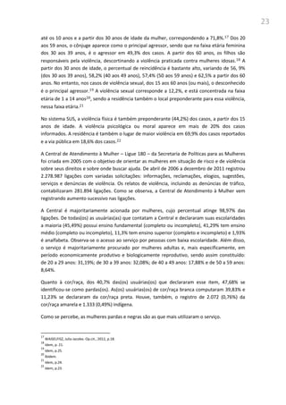 23
até os 10 anos e a partir dos 30 anos de idade da mulher, correspondendo a 71,8%.17 Dos 20
aos 59 anos, o cônjuge aparece como o principal agressor, sendo que na faixa etária feminina
dos 30 aos 39 anos, é o agressor em 49,3% dos casos. A partir dos 60 anos, os filhos são
responsáveis pela violência, descortinando a violência praticada contra mulheres idosas.18 A
partir dos 30 anos de idade, o percentual de reincidência é bastante alto, variando de 56, 9%
(dos 30 aos 39 anos), 58,2% (40 aos 49 anos), 57,4% (50 aos 59 anos) e 62,5% a partir dos 60
anos. No entanto, nos casos de violência sexual, dos 15 aos 60 anos (ou mais), o desconhecido
é o principal agressor.19 A violência sexual corresponde a 12,2%, e está concentrada na faixa
etária de 1 a 14 anos20, sendo a residência também o local preponderante para essa violência,
nessa faixa etária.21
No sistema SUS, a violência física é também preponderante (44,2%) dos casos, a partir dos 15
anos de idade. A violência psicológica ou moral aparece em mais de 20% dos casos
informados. A residência é também o lugar de maior violência em 69,9% dos casos reportados
e a via pública em 18,6% dos casos.22
A Central de Atendimento à Mulher – Ligue 180 – da Secretaria de Políticas para as Mulheres
foi criada em 2005 com o objetivo de orientar as mulheres em situação de risco e de violência
sobre seus direitos e sobre onde buscar ajuda. De abril de 2006 a dezembro de 2011 registrou
2.278.987 ligações com variadas solicitações: informações, reclamações, elogios, sugestões,
serviços e denúncias de violência. Os relatos de violência, incluindo as denúncias de tráfico,
contabilizaram 281.894 ligações. Como se observa, a Central de Atendimento à Mulher vem
registrando aumento sucessivo nas ligações.
A Central é majoritariamente acionada por mulheres, cujo percentual atinge 98,97% das
ligações. De todas(os) as usuárias(as) que contatam a Central e declararam suas escolaridades
a maioria (45,49%) possui ensino fundamental (completo ou incompleto), 41,29% tem ensino
médio (completo ou incompleto), 11,3% tem ensino superior (completo e incompleto) e 1,93%
é analfabeta. Observa-se o acesso ao serviço por pessoas com baixa escolaridade. Além disso,
o serviço é majoritariamente procurado por mulheres adultas e, mais especificamente, em
período economicamente produtivo e biologicamente reprodutivo, sendo assim constituído:
de 20 a 29 anos: 31,19%; de 30 a 39 anos: 32,08%; de 40 a 49 anos: 17,88% e de 50 a 59 anos:
8,64%.
Quanto à cor/raça, dos 40,7% das(os) usuárias(os) que declararam esse item, 47,68% se
identificou-se como pardas(os). As(os) usuárias(os) de cor/raça branca computaram 39,83% e
11,23% se declararam da cor/raça preta. Houve, também, o registro de 2.072 (0,76%) da
cor/raça amarela e 1.333 (0,49%) indígena.
Como se percebe, as mulheres pardas e negras são as que mais utilizaram o serviço.
17
WAISELFISZ, Julio Jacobo. Op.cit., 2012, p.18.
18
Idem, p. 21.
19
Idem, p.25.
20
Ibidem.
21
Idem, p.24.
22
Idem, p.23.
 