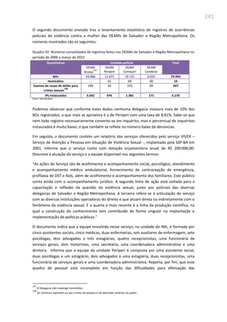 241
O segundo documento enviado traz o levantamento estatístico de registros de ocorrências
policiais de violência contra a mulher das DEAMs de Salvador e Região Metropolitana. Os
números mostrados são os seguintes:
Quadro 92: Números consolidados de registros feitos nas DEAMs de Salvador e Região Metropolitana no
período de 2006 a março de 2012
Quantitativo Unidade policial Total
DEAM
Brotas
137
DEAM
Periperi
DEAM
Camaçari
DEAM
Candeias
BOs 43.066 11.071 19.131 6.025 79.993
Homicídios -- 01 09 00 10
Exames de corpo de delito para
crimes sexuais
138
189 56 193 09 447
IPs instaurados 3.642 976 1.381 171 6.170
Fonte: SSP-BA/2012
Podemos observar que conforme estes dados nenhuma delegacia instaura mais de 10% dos
BOs registrados, a que mais se aproxima é a de Periperi com uma taxa de 8,81%. Sabe-se que
nem todo registro necessariamente converte-se em inquérito, mas o percentual de inquéritos
instaurados é muito baixo, o que também se reflete no número baixo de denúncias.
Em seguida, o documento contém um relatório dos serviços oferecidos pelo serviço VIVER –
Serviço de Atenção a Pessoas em Situação de Violência Sexual -, implantado pela SSP-BA em
2001. Informa que o serviço conta com dotação orçamentária anual de R$ 200.000,00.
Descreve a atuação do serviço e a equipe disponível nos seguintes termos:
“As ações do Serviço são de acolhimento e acompanhamento social, psicológico, atendimento
e acompanhamento médico ambulatorial, fornecimento de contracepção de emergência,
profilaxia de DST e Aids, além de acolhimento e acompanhamento dos familiares. Este público
conta ainda com o acompanhamento jurídico. A segunda linha de ação está voltada para a
capacitação e reflexão da questão da violência sexual, junto aos policiais das diversas
delegacias de Salvador e Região Metropolitana. A terceira refere-se à articulação do serviço
com as diversas instituições operadoras do direito e que atuam direta ou indiretamente com o
fenômeno da violência sexual. E a quarta e mais recente é a linha da produção científica, na
qual a construção do conhecimento tem contribuído de forma singular na implantação e
implementação de políticas públicas.”
O documento indica que a equipe envolvida nesse serviço, na unidade do IML, é formada por
cinco assistentes sociais, cinco médicas, duas enfermeiras, seis auxiliares de enfermagem, sete
psicólogas, dois advogados e três estagiárias, quatro recepcionistas, uma funcionária de
serviços gerais, dois motoristas, uma secretária, uma coordenadora administrativa e uma
diretora. Informa que a equipe da unidade Periperi é composta por uma assistente social,
duas psicólogas e um estagiário, dois advogados e uma estagiária, duas recepcionistas, uma
funcionária de serviços gerais e uma coordenadora administrativa. Reporta, por fim, que esse
quadro de pessoal está incompleto em função das dificuldades para efetivação das
137
A Delegacia não investiga homicídios.
138
Os números reportam-se aos crimes de estupro e de atentado violento ao pudor.
 