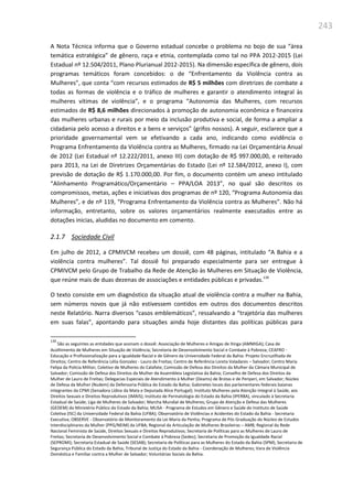 243
A Nota Técnica informa que o Governo estadual concebe o problema no bojo de sua “área
temática estratégica” de gênero, raça e etnia, contemplada como tal no PPA 2012-2015 (Lei
Estadual nº 12.504/2011, Plano Plurianual 2012-2015). Na dimensão específica de gênero, dois
programas temáticos foram concebidos: o de “Enfrentamento da Violência contra as
Mulheres”, que conta “com recursos estimados de R$ 5 milhões com diretrizes de combate a
todas as formas de violência e o tráfico de mulheres e garantir o atendimento integral às
mulheres vítimas de violência”, e o programa “Autonomia das Mulheres, com recursos
estimados de R$ 8,6 milhões direcionados à promoção de autonomia econômica e financeira
das mulheres urbanas e rurais por meio da inclusão produtiva e social, de forma a ampliar a
cidadania pelo acesso a direitos e a bens e serviços” (grifos nossos). A seguir, esclarece que a
prioridade governamental vem se efetivando a cada ano, indicando como evidência o
Programa Enfrentamento da Violência contra as Mulheres, firmado na Lei Orçamentária Anual
de 2012 (Lei Estadual nº 12.222/2011, anexo III) com dotação de R$ 997.000,00, e reiterado
para 2013, na Lei de Diretrizes Orçamentárias do Estado (Lei nº 12.584/2012, anexo I), com
previsão de dotação de R$ 1.170.000,00. Por fim, o documento contém um anexo intitulado
“Alinhamento Programático/Orçamentário – PPA/LOA 2013”, no qual são descritos os
compromissos, metas, ações e iniciativas dos programas de nº 120, “Programa Autonomia das
Mulheres”, e de nº 119, “Programa Enfrentamento da Violência contra as Mulheres”. Não há
informação, entretanto, sobre os valores orçamentários realmente executados entre as
dotações inicias, aludidas no documento em comento.
2.1.7 Sociedade Civil
Em julho de 2012, a CPMIVCM recebeu um dossiê, com 48 páginas, intitulado “A Bahia e a
violência contra mulheres”. Tal dossiê foi preparado especialmente para ser entregue à
CPMIVCM pelo Grupo de Trabalho da Rede de Atenção às Mulheres em Situação de Violência,
que reúne mais de duas dezenas de associações e entidades públicas e privadas.139
O texto consiste em um diagnóstico da situação atual de violência contra a mulher na Bahia,
sem números novos que já não estivessem contidos em outros dos documentos descritos
neste Relatório. Narra diversos “casos emblemáticos”, ressalvando a “trajetória das mulheres
em suas falas”, apontando para situações ainda hoje distantes das políticas públicas para
139
São as seguintes as entidades que assinam o dossiê: Associação de Mulheres e Amigas de Itinga (AMMIGA); Casa de
Acolhimento de Mulheres em Situação de Violência; Secretaria de Desenvolvimento Social e Combate à Pobreza; CEAFRO -
Educação e Profissionalização para a Igualdade Racial e de Gênero da Universidade Federal da Bahia: Projeto Encruzilhada de
Direitos; Centro de Referência Lélia Gonzalez - Lauro de Freitas; Centro de Referência Loreta Valadares – Salvador; Centro Maria
Felipa da Polícia Militar; Coletivo de Mulheres do Calafate; Comissão de Defesa dos Direitos da Mulher da Câmara Municipal de
Salvador; Comissão de Defesa dos Direitos da Mulher da Assembleia Legislativa da Bahia; Conselho de Defesa dos Direitos da
Mulher de Lauro de Freitas; Delegacias Especiais de Atendimento à Mulher (Deams) de Brotas e de Periperi, em Salvador; Núcleo
de Defesa da Mulher (Nudem) da Defensoria Pública do Estado da Bahia; Gabinetes locais das parlamentares federais baianas
integrantes da CPMI (Senadora Lídice da Mata e Deputada Alice Portugal); Instituto Mulheres pela Atenção Integral à Saúde, aos
Direitos Sexuais e Direitos Reprodutivos (IMAIS); Instituto de Perinatologia do Estado da Bahia (IPERBA), vinculado à Secretaria
Estadual de Saúde; Liga de Mulheres de Salvador; Marcha Mundial de Mulheres; Grupo de Atenção e Defesa das Mulheres
(GEDEM) do Ministério Público do Estado da Bahia; MUSA - Programa de Estudos em Gênero e Saúde do Instituto de Saúde
Coletiva (ISC) da Universidade Federal da Bahia (UFBA); Observatório de Violências e Acidentes do Estado da Bahia - Secretaria
Executiva; OBSERVE - Observatório de Monitoramento da Lei Maria da Penha; Programa de Pós Graduação do Núcleo de Estudos
Interdisciplinares da Mulher (PPG/NEIM) da UFBA; Regional da Articulação de Mulheres Brasileiras – AMB; Regional da Rede
Nacional Feminista de Saúde, Direitos Sexuais e Direitos Reprodutivos; Secretaria de Políticas para as Mulheres de Lauro de
Freitas; Secretaria de Desenvolvimento Social e Combate à Pobreza (Sedes); Secretaria de Promoção da Igualdade Racial
(SEPROMI); Secretaria Estadual de Saúde (SESAB); Secretaria de Políticas para as Mulheres do Estado da Bahia (SPM); Secretaria de
Segurança Pública do Estado da Bahia; Tribunal de Justiça do Estado da Bahia - Coordenação de Mulheres; Vara de Violência
Doméstica e Familiar contra a Mulher de Salvador; Voluntárias Sociais da Bahia.
 