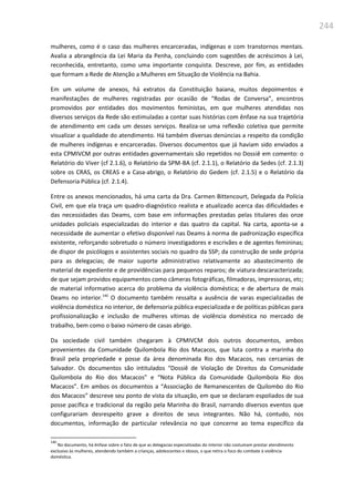 244
mulheres, como é o caso das mulheres encarceradas, indígenas e com transtornos mentais.
Avalia a abrangência da Lei Maria da Penha, concluindo com sugestões de acréscimos à Lei,
reconhecida, entretanto, como uma importante conquista. Descreve, por fim, as entidades
que formam a Rede de Atenção a Mulheres em Situação de Violência na Bahia.
Em um volume de anexos, há extratos da Constituição baiana, muitos depoimentos e
manifestações de mulheres registradas por ocasião de “Rodas de Conversa”, encontros
promovidos por entidades dos movimentos feministas, em que mulheres atendidas nos
diversos serviços da Rede são estimuladas a contar suas histórias com ênfase na sua trajetória
de atendimento em cada um desses serviços. Realiza-se uma reflexão coletiva que permite
visualizar a qualidade do atendimento. Há também diversas denúncias a respeito da condição
de mulheres indígenas e encarceradas. Diversos documentos que já haviam sido enviados a
esta CPMIVCM por outras entidades governamentais são repetidos no Dossiê em comento: o
Relatório do Viver (cf 2.1.6), o Relatório da SPM-BA (cf. 2.1.1), o Relatório da Sedes (cf. 2.1.3)
sobre os CRAS, os CREAS e a Casa-abrigo, o Relatório do Gedem (cf. 2.1.5) e o Relatório da
Defensoria Pública (cf. 2.1.4).
Entre os anexos mencionados, há uma carta da Dra. Carmen Bittencourt, Delegada da Polícia
Civil, em que ela traça um quadro-diagnóstico realista e atualizado acerca das dificuldades e
das necessidades das Deams, com base em informações prestadas pelas titulares das onze
unidades policiais especializadas do interior e das quatro da capital. Na carta, aponta-se a
necessidade de aumentar o efetivo disponível nas Deams à norma de padronização específica
existente, reforçando sobretudo o número investigadores e escrivães e de agentes femininas;
de dispor de psicólogos e assistentes sociais no quadro da SSP; da construção de sede própria
para as delegacias; de maior suporte administrativo relativamente ao abastecimento de
material de expediente e de providências para pequenos reparos; de viatura descaracterizada;
de que sejam providos equipamentos como câmeras fotográficas, filmadoras, impressoras, etc;
de material informativo acerca do problema da violência doméstica; e de abertura de mais
Deams no interior.140
O documento também ressalta a ausência de varas especializadas de
violência doméstica no interior, de defensoria pública especializada e de políticas públicas para
profissionalização e inclusão de mulheres vítimas de violência doméstica no mercado de
trabalho, bem como o baixo número de casas abrigo.
Da sociedade civil também chegaram à CPMIVCM dois outros documentos, ambos
provenientes da Comunidade Quilombola Rio dos Macacos, que luta contra a marinha do
Brasil pela propriedade e posse da área denominada Rio dos Macacos, nas cercanias de
Salvador. Os documentos são intitulados “Dossiê de Violação de Direitos da Comunidade
Quilombola do Rio dos Macacos” e “Nota Pública da Comunidade Quilombola Rio dos
Macacos”. Em ambos os documentos a “Associação de Remanescentes de Quilombo do Rio
dos Macacos” descreve seu ponto de vista da situação, em que se declaram espoliados de sua
posse pacífica e tradicional da região pela Marinha do Brasil, narrando diversos eventos que
configurariam desrespeito grave a direitos de seus integrantes. Não há, contudo, nos
documentos, informação de particular relevância no que concerne ao tema específico da
140
No documento, há ênfase sobre o fato de que as delegacias especializadas do interior não costumam prestar atendimento
exclusivo às mulheres, atendendo também a crianças, adolescentes e idosos, o que retira o foco do combate à violência
doméstica.
 