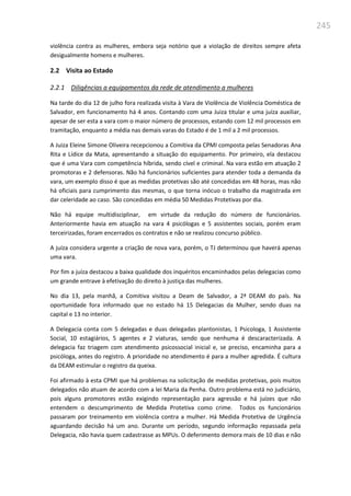 245
violência contra as mulheres, embora seja notório que a violação de direitos sempre afeta
desigualmente homens e mulheres.
2.2 Visita ao Estado
2.2.1 Diligências a equipamentos da rede de atendimento a mulheres
Na tarde do dia 12 de julho fora realizada visita à Vara de Violência de Violência Doméstica de
Salvador, em funcionamento há 4 anos. Contando com uma Juiza titular e uma juíza auxiliar,
apesar de ser esta a vara com o maior número de processos, estando com 12 mil processos em
tramitação, enquanto a média nas demais varas do Estado é de 1 mil a 2 mil processos.
A Juiza Eleine Simone Oliveira recepcionou a Comitiva da CPMI composta pelas Senadoras Ana
Rita e Lídice da Mata, apresentando a situação do equipamento. Por primeiro, ela destacou
que é uma Vara com competência híbrida, sendo cível e criminal. Na vara estão em atuação 2
promotoras e 2 defensoras. Não há funcionários suficientes para atender toda a demanda da
vara, um exemplo disso é que as medidas protetivas são até concedidas em 48 horas, mas não
há oficiais para cumprimento das mesmas, o que torna inócuo o trabalho da magistrada em
dar celeridade ao caso. São concedidas em média 50 Medidas Protetivas por dia.
Não há equipe multidisciplinar, em virtude da redução do número de funcionários.
Anteriormente havia em atuação na vara 4 psicólogas e 5 assistentes sociais, porém eram
terceirizadas, foram encerrados os contratos e não se realizou concurso público.
A juíza considera urgente a criação de nova vara, porém, o TJ determinou que haverá apenas
uma vara.
Por fim a juíza destacou a baixa qualidade dos inquéritos encaminhados pelas delegacias como
um grande entrave à efetivação do direito à justiça das mulheres.
No dia 13, pela manhã, a Comitiva visitou a Deam de Salvador, a 2ª DEAM do país. Na
oportunidade fora informado que no estado há 15 Delegacias da Mulher, sendo duas na
capital e 13 no interior.
A Delegacia conta com 5 delegadas e duas delegadas plantonistas, 1 Psicologa, 1 Assistente
Social, 10 estagiários, 5 agentes e 2 viaturas, sendo que nenhuma é descaracterizada. A
delegacia faz triagem com atendimento psicossocial inicial e, se preciso, encaminha para a
psicóloga, antes do registro. A prioridade no atendimento é para a mulher agredida. É cultura
da DEAM estimular o registro da queixa.
Foi afirmado à esta CPMI que há problemas na solicitação de medidas protetivas, pois muitos
delegados não atuam de acordo com a lei Maria da Penha. Outro problema está no judiciário,
pois alguns promotores estão exigindo representação para agressão e há juízes que não
entendem o descumprimento de Medida Protetiva como crime. Todos os funcionários
passaram por treinamento em violência contra a mulher. Há Medida Protetiva de Urgência
aguardando decisão há um ano. Durante um período, segundo informação repassada pela
Delegacia, não havia quem cadastrasse as MPUs. O deferimento demora mais de 10 dias e não
 