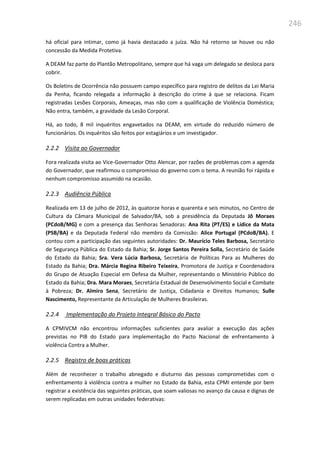 246
há oficial para intimar, como já havia destacado a juíza. Não há retorno se houve ou não
concessão da Medida Protetiva.
A DEAM faz parte do Plantão Metropolitano, sempre que há vaga um delegado se desloca para
cobrir.
Os Boletins de Ocorrência não possuem campo específico para registro de delitos da Lei Maria
da Penha, ficando relegada a informação à descrição do crime à que se relaciona. Ficam
registradas Lesões Corporais, Ameaças, mas não com a qualificação de Violência Doméstica;
Não entra, também, a gravidade da Lesão Corporal.
Há, ao todo, 8 mil inquéritos engavetados na DEAM, em virtude do reduzido número de
funcionários. Os inquéritos são feitos por estagiários e um investigador.
2.2.2 Visita ao Governador
Fora realizada visita ao Vice-Governador Otto Alencar, por razões de problemas com a agenda
do Governador, que reafirmou o compromisso do governo com o tema. A reunião foi rápida e
nenhum compromisso assumido na ocasião.
2.2.3 Audiência Pública
Realizada em 13 de julho de 2012, às quatorze horas e quarenta e seis minutos, no Centro de
Cultura da Câmara Municipal de Salvador/BA, sob a presidência da Deputada Jô Moraes
(PCdoB/MG) e com a presença das Senhoras Senadoras: Ana Rita (PT/ES) e Lídice da Mata
(PSB/BA) e da Deputada Federal não membro da Comissão: Alice Portugal (PCdoB/BA). E
contou com a participação das seguintes autoridades: Dr. Maurício Teles Barbosa, Secretário
de Segurança Pública do Estado da Bahia; Sr. Jorge Santos Pereira Solla, Secretário de Saúde
do Estado da Bahia; Sra. Vera Lúcia Barbosa, Secretária de Políticas Para as Mulheres do
Estado da Bahia; Dra. Márcia Regina Ribeiro Teixeira, Promotora de Justiça e Coordenadora
do Grupo de Atuação Especial em Defesa da Mulher, representando o Ministério Público do
Estado da Bahia; Dra. Mara Moraes, Secretária Estadual de Desenvolvimento Social e Combate
à Pobreza; Dr. Almiro Sena, Secretário de Justiça, Cidadania e Direitos Humanos; Sulle
Nascimento, Representante da Articulação de Mulheres Brasileiras.
2.2.4 Implementação do Projeto Integral Básico do Pacto
A CPMIVCM não encontrou informações suficientes para avaliar a execução das ações
previstas no PIB do Estado para implementação do Pacto Nacional de enfrentamento à
violência Contra a Mulher.
2.2.5 Registro de boas práticas
Além de reconhecer o trabalho abnegado e diuturno das pessoas comprometidas com o
enfrentamento à violência contra a mulher no Estado da Bahia, esta CPMI entende por bem
registrar a existência das seguintes práticas, que soam valiosas no avanço da causa e dignas de
serem replicadas em outras unidades federativas:
 