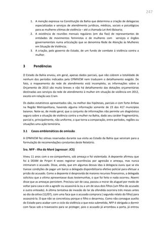 247
1. A menção expressa na Constituição da Bahia que determina a criação de delegacias
especializadas e serviços de atendimento jurídicos, médicos, sociais e psicológicos
para as mulheres vítimas de violência – até a chamada Lei Anti-Baixaria;
2. A existência de reuniões mensais regulares (em dia fixo) de representantes de
entidades de movimentos feministas e de mulheres com serviços e órgãos
governamentais numa articulação que se denomina Rede de Atenção às Mulheres
em Situação de Violência;
3. A criação, pelo governo do Estado, de um fundo de combate à violência contra a
mulher.
3 Pendências
O Estado da Bahia enviou, em geral, apenas dados parciais, que não cobrem a totalidade de
nenhum dos períodos indicados pela CPMIVCM nem traduzem o detalhamento exigido. De
fato, o mapeamento da rede de atendimento está incompleto, as informações sobre o
Orçamento de 2013 são muito breves e não há detalhamento das dotações orçamentárias
destinadas aos serviços da rede de atendimento à mulher em situação de violência em 2012,
exceto em relação aos Cram.
Os dados estatísticos apresentados são, na melhor das hipóteses, parciais e com forte ênfase
na Região Metropolitana, havendo alguma informação somente de 23 dos 417 municípios
baianos. Note-se, de modo geral, que o conjunto de informações não permite um diagnóstico
seguro sobre a situação de violência contra a mulher na Bahia, dado seu caráter fragmentário,
parcial e, principalmente, não uniforme, o que torna a comparação, entre períodos, regiões ou
situações uma ação temerária.
3.1 Casos emblemáticos de omissão
A CPMIVCM fez oitivas reservadas durante sua visita ao Estado da Bahia que serviram para a
formulação de recomendações constantes deste Relatório.
Sra. NFP - Ilha do Maré (agressor: JCS)
Viveu 11 anos com o ex-companheiro, sob ameaça e foi violentada. A depoente afirmou que
foi à DEAM de Piripiri 4 vezes registrar ocorrências por agressão e ameaça, mas nunca
intimaram o acusado. Disse, ainda, que em algumas dessas idas à delegacia ouviu que se ela
tivesse condições de pagar um barco a delegada disponibilizaria efetivo policial para efetuar a
prisão do acusado. Como a depoente é desprovida de maiores recursos financeiros, a delegada
solicitou que a vítima apresentasse duas testemunhas, o que foi feito e nada ocorreu. Noemi
disse que as ameaças persistem. Precisou sair de casa, passou a morar de aluguel por medo de
voltar para casa e ele a agredir ou assassiná-la ou a um de seus dois filhos (um filho do acusado
e outro enteado). A última tentativa de invasão do lar da ofendida ocorrera três meses antes
ao dia da oitiva (12/07), com uma faca que o acusado comprara ( segundo relato do filho) para
assassiná-la. O que não se concretizou porque o filho o desarmou. Como não consegue auxilio
do Estado para acabar com o ciclo da violência a que esta submetida, NFP é obrigada a dormir
com facas sob o travesseiro para se proteger, pois o acusado já arrombou a porta, já entrou
 