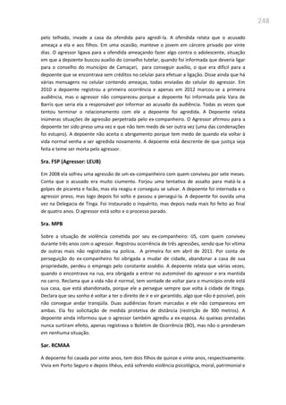 248
pelo telhado, invade a casa da ofendida para agredi-la. A ofendida relata que o acusado
ameaça a ela e aos filhos. Em uma ocasião, manteve o jovem em cárcere privado por vinte
dias. O agressor ligava para a ofendida ameaçando fazer algo contra o adolescente, situação
em que a depoente buscou auxílio do conselho tutelar, quando foi informada que deveria ligar
para o conselho do município de Camaçari, para conseguir auxílio, o que era difícil para a
depoente que se encontrava sem créditos no celular para efetuar a ligação. Disse ainda que há
várias mensagens no celular contendo ameaças, todas enviadas do celular do agressor. Em
2010 a depoente registrou a primeira ocorrência e apenas em 2012 marcou-se a primeira
audiência, mas o agressor não compareceu porque a depoente foi informada pela Vara de
Barris que seria ela a responsável por informar ao acusado da audiência. Todas as vezes que
tentou terminar o relacionamento com ele a depoente foi agredida. A Depoente relata
inúmeras situações de agressão perpetrada pelo ex-companheiro. O Agressor afirmou para a
depoente ter sido preso uma vez e que não tem medo de ser outra vez (uma das condenações
foi estupro). A depoente não aceita o abrigamento porque tem medo de quando ela voltar à
vida normal venha a ser agredida novamente. A depoente está descrente de que justiça seja
feita e teme ser morta pelo agressor.
Sra. FSP (Agressor: LEUB)
Em 2008 ela sofreu uma agressão de um ex-companheiro com quem conviveu por sete meses.
Conta que o acusado era muito ciumento. Forjou uma tentativa de assalto para matá-la a
golpes de picareta e facão, mas ela reagiu e conseguiu se salvar. A depoente foi internada e o
agressor preso, mas logo depois foi solto e passou a perseguí-la. A depoente foi ouvida uma
vez na Delegacia de Tinga. Foi instaurado o inquérito, mas depois nada mais foi feito ao final
de quatro anos. O agressor está solto e o processo parado.
Sra. MPB
Sobre a situação de violência cometida por seu ex-companheiro: IJS, com quem conviveu
durante três anos com o agressor. Registrou ocorrência de três agressões, sendo que foi vítima
de outras mais não registradas na polícia. A primeira foi em abril de 2011. Por conta de
perseguição do ex-companheiro foi obrigada a mudar de cidade, abandonar a casa de sua
propriedade, perdeu o emprego pelo constante assédio. A depoente relata que várias vezes,
quando o encontrava na rua, era obrigada a entrar no automóvel do agressor e era mantida
no carro. Reclama que a vida não é normal, tem vontade de voltar para o município onde está
sua casa, que está abandonada, porque ele a persegue sempre que volta à cidade de Itinga.
Declara que seu sonho é voltar a ter o direito de ir e vir garantido, algo que não é possível, pois
não consegue andar tranqüila. Duas audiências foram marcadas e ele não compareceu em
ambas. Ela fez solicitação de medida protetiva de distância (restrição de 300 metros). A
depoente ainda informou que o agressor também agrediu a ex-esposa. As queixas prestadas
nunca surtiram efeito, apenas registrava o Boletim de Ocorrência (BO), mas não o prenderam
em nenhuma situação.
Sar. RCMAA
A depoente foi casada por vinte anos, tem dois filhos de quinze e vinte anos, respectivamente.
Vivia em Porto Seguro e depois Ilhéus, está sofrendo violência psicológica, moral, patrimonial e
 