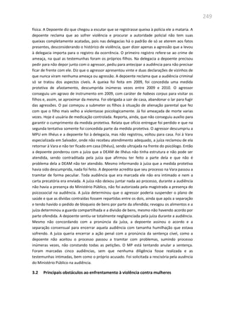 249
física. A Depoente diz que chegou a escutar que se registrasse queixa à polícia ele a mataria. A
depoente reclama que ao sofrer violência e procurar a autoridade policial não tem suas
queixas completamente acatadas, pois nas delegacias há o padrão de só se aterem aos fatos
presentes, desconsiderando o histórico de violência, quer dizer apenas a agressão que a levou
à delegacia importa para o registro da ocorrência. O primeiro registro refere-se ao crime de
ameaça, na qual as testemunhas foram os próprios filhos. Na delegacia a depoente precisou
pedir para não depor junto com o agressor, pediu para antecipar a audiência para não precisar
ficar de frente com ele. Diz que o agressor apresentou vinte e duas declarações de vizinhos de
que nunca viram nenhuma ameaça ou agressão. A depoente reclama que a audiência criminal
só se tratou dos aspectos cíveis. A queixa foi feita em 2009, foi concedida uma medida
protetiva de afastamento, descumprida inúmeras vezes entre 2009 e 2010. O agressor
conseguiu um agravo de instrumento em 2009, com caráter de habeas corpus para visitar os
filhos e, assim, se aproximar da mesma. Foi obrigada a sair de casa, abandonar o lar para fugir
das agressões. O pai começou a submeter os filhos à situação de alienação parental que fez
com que o filho mais velho a violentasse psicologicamente. Já foi ameaçada de morte varias
vezes. Hoje é usuária de medicação controlada. Reporta, ainda, que não conseguiu auxílio para
garantir o cumprimento da medida protetiva. Relata que ofício entregue foi perdido e que na
segunda tentativa somente foi concedida parte da medida protetiva. O agressor descumpriu a
MPU em Ilhéus e a depoente foi à delegacia, mas não registrou, voltou para casa. Foi à Vara
especializada em Salvador, onde não recebeu atendimento adequado, a juíza reclamou de ela
retornar à Vara e não ter ficado em casa (Ilhéus), sendo ultrajada na frente do psicólogo. Então
a depoente ponderou com a juíza que a DEAM de Ilhéus não tinha estrutura e não pode ser
atendida, sendo contraditada pela juíza que afirmou ter feito a parte dela e que não é
problema dela a DEAM não ter atendido. Mesmo informando à juíza que a medida protetiva
havia sido descumprida, nada foi feito. A depoente acredita que seu processo na Vara passou a
tramitar de forma peculiar. Toda audiência que era marcada ele não era intimado e nem a
carta precatória era enviada. A juíza não deixou juntar nada ao processo, durante a audiência
não havia a presença do Ministério Público, não foi autorizada pela magistrada a presença do
psicossocial na audiência. A juíza determinou que o agressor poderia suspender o plano de
saúde e que as dívidas contraídas fossem repartidas entre os dois, ainda que após a separação
e tendo havido o pedido de bloqueio de bens por parte da ofendida; revogou os alimentos e a
juíza determinou a guarda compartilhada e a divisão de bens, mesmo não havendo acordo por
parte ofendida. A depoente sentiu-se totalmente negligenciada pela juíza durante a audiência.
Mesmo não concordando com a pronúncia da juíza, a depoente assinou o acordo e a
separação consensual para encerrar aquela audiência com tamanha humilhação que estava
sofrendo. A juíza queria encerrar a ação penal com a pronúncia da sentença cível, como a
depoente não aceitou o processo passou a tramitar com problemas, sumindo processo
inúmeras vezes, não constando todas as petições. O MP está tentando anular a sentença.
Foram marcadas cinco audiências, sem que nenhuma diligência fosse realizada e as
testemunhas intimadas, bem como o próprio acusado. Foi solicitada a rescisória pela ausência
do Ministério Público na audiência.
3.2 Principais obstáculos ao enfrentamento à violência contra mulheres
 