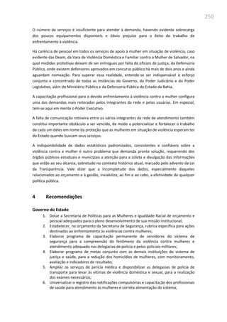 250
O número de serviços é insuficiente para atender à demanda, havendo evidente sobrecarga
dos poucos equipamentos disponíveis e óbvio prejuízo para o êxito do trabalho de
enfrentamento à violência.
Há carência de pessoal em todos os serviços de apoio à mulher em situação de violência, caso
evidente das Deam, da Vara de Violência Doméstica e Familiar contra a Mulher de Salvador, na
qual medidas protetivas deixam de ser entregues por falta de oficiais de justiça; da Defensoria
Pública, onde existem defensores aprovados em concurso público há mais de dois anos e ainda
aguardam nomeação. Para superar essa realidade, entende-se ser indispensável o esforço
conjunto e concentrado de todas as instâncias do Governo, do Poder Judiciário e do Poder
Legislativo, além do Ministério Público e da Defensoria Pública do Estado da Bahia.
A capacitação profissional para o devido enfrentamento à violência contra a mulher configura
uma das demandas mais reiteradas pelos integrantes da rede e pelas usuárias. Em especial,
tem-se aqui em mente o Poder Executivo.
A falta de comunicação rotineira entre os vários integrantes da rede de atendimento também
constitui importante obstáculo a ser vencido, de modo a potencializar e fortalecer o trabalho
de cada um deles em nome da proteção que as mulheres em situação de violência esperam ter
do Estado quando buscam seus serviços.
A indisponibilidade de dados estatísticos padronizados, consistentes e confiáveis sobre a
violência contra a mulher é outro problema que demanda pronta solução, requerendo dos
órgãos públicos estaduais e municipais a atenção para a coleta e divulgação das informações
que estão ao seu alcance, sobretudo no contexto histórico atual, marcado pelo advento da Lei
da Transparência. Vale dizer que a incompletude dos dados, especialmente daqueles
relacionados ao orçamento e à gestão, inviabiliza, ao fim e ao cabo, a efetividade de qualquer
política pública.
4 Recomendações
Governo do Estado
1. Dotar a Secretaria de Políticas para as Mulheres e Igualdade Racial de orçamento e
pessoal adequados para o pleno desenvolvimento de sua missão institucional;
2. Estabelecer, no orçamento da Secretaria de Segurança, rubrica específica para ações
destinadas ao enfrentamento às violências contra mulheres;
3. Elaborar programa de capacitação permanente de servidores do sistema de
segurança para a compreensão do fenômeno da violência contra mulheres e
atendimento adequado nas delegacias de polícia e pelos policiais militares;
4. Elaborar programa de metas conjunto com as demais instituições do sistema de
justiça e saúde, para a redução dos homicídios de mulheres, com monitoramento,
avaliação e indicadores de resultado;
5. Ampliar os serviços de perícia médica e disponibilizar as delegacias de polícia de
transporte para levar ás vítimas de violência doméstica e sexual, para a realização
dos exames necessários;
6. Universalizar o registro das notificações compulsórias e capacitação dos profissionais
de saúde para atendimento às mulheres e correta alimentação do sistema;
 