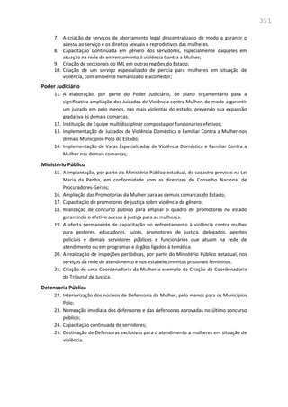 251
7. A criação de serviços de abortamento legal descentralizado de modo a garantir o
acesso ao serviço e os direitos sexuais e reprodutivos das mulheres.
8. Capacitação Continuada em gênero dos servidores, especialmente daqueles em
atuação na rede de enfrentamento á violência Contra a Mulher;
9. Criação de seccionais do IML em outras regiões do Estado;
10. Criação de um serviço especializado de perícia para mulheres em situação de
violência, com ambiente humanizado e acolhedor;
Poder Judiciário
11. A elaboração, por parte do Poder Judiciário, de plano orçamentário para a
significativa ampliação dos Juizados de Violência contra Mulher, de modo a garantir
um juizado em pelo menos, nas mais violentas do estado, prevendo sua expansão
gradativa às demais comarcas.
12. Instituição de Equipe multidisciplinar composta por funcionários efetivos;
13. Implementação de Juizados de Violência Doméstica e Familiar Contra a Mulher nos
demais Municípios-Polo do Estado;
14. Implementação de Varas Especializadas de Violência Doméstica e Familiar Contra a
Mulher nas demais comarcas;
Ministério Público
15. A implantação, por parte do Ministério Público estadual, do cadastro previsto na Lei
Maria da Penha, em conformidade com as diretrizes do Conselho Nacional de
Procuradores-Gerais;
16. Ampliação das Promotorias da Mulher para as demais comarcas do Estado;
17. Capacitação de promotores de justiça sobre violência de gênero;
18. Realização de concurso público para ampliar o quadro de promotores no estado
garantindo o efetivo acesso à justiça para as mulheres.
19. A oferta permanente de capacitação no enfrentamento à violência contra mulher
para gestores, educadores, juízes, promotores de justiça, delegados, agentes
policiais e demais servidores públicos e funcionários que atuam na rede de
atendimento ou em programas e órgãos ligados à temática.
20. A realização de inspeções periódicas, por parte do Ministério Público estadual, nos
serviços da rede de atendimento e nos estabelecimentos prisionais femininos.
21. Criação de uma Coordenadoria da Mulher a exemplo da Criação da Coordenadoria
do Tribunal de Justiça.
Defensoria Pública
22. Interiorização dos núcleos de Defensoria da Mulher, pelo menos para os Municípios
Pólo;
23. Nomeação imediata dos defensores e das defensoras aprovadas no último concurso
público;
24. Capacitação continuada de servidores;
25. Destinação de Defensoras exclusivas para o atendimento a mulheres em situação de
violência.
 