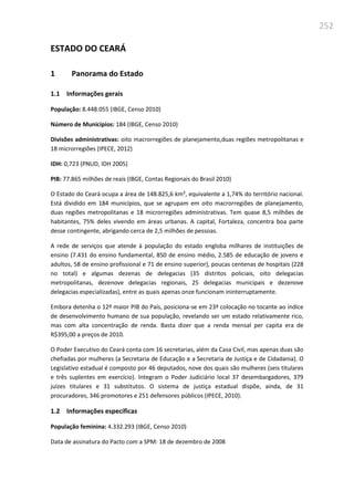 252
ESTADO DO CEARÁ
1 Panorama do Estado
1.1 Informações gerais
População: 8.448.055 (IBGE, Censo 2010)
Número de Municípios: 184 (IBGE, Censo 2010)
Divisões administrativas: oito macrorregiões de planejamento,duas regiões metropolitanas e
18 microrregiões (IPECE, 2012)
IDH: 0,723 (PNUD, IDH 2005)
PIB: 77.865 milhões de reais (IBGE, Contas Regionais do Brasil 2010)
O Estado do Ceará ocupa a área de 148.825,6 km², equivalente a 1,74% do território nacional.
Está dividido em 184 municípios, que se agrupam em oito macrorregiões de planejamento,
duas regiões metropolitanas e 18 microrregiões administrativas. Tem quase 8,5 milhões de
habitantes, 75% deles vivendo em áreas urbanas. A capital, Fortaleza, concentra boa parte
desse contingente, abrigando cerca de 2,5 milhões de pessoas.
A rede de serviços que atende à população do estado engloba milhares de instituições de
ensino (7.431 do ensino fundamental, 850 de ensino médio, 2.585 de educação de jovens e
adultos, 58 de ensino profissional e 71 de ensino superior), poucas centenas de hospitais (228
no total) e algumas dezenas de delegacias (35 distritos policiais, oito delegacias
metropolitanas, dezenove delegacias regionais, 25 delegacias municipais e dezenove
delegacias especializadas), entre as quais apenas onze funcionam ininterruptamente.
Embora detenha o 12º maior PIB do País, posiciona-se em 23ª colocação no tocante ao índice
de desenvolvimento humano de sua população, revelando ser um estado relativamente rico,
mas com alta concentração de renda. Basta dizer que a renda mensal per capita era de
R$395,00 a preços de 2010.
O Poder Executivo do Ceará conta com 16 secretarias, além da Casa Civil, mas apenas duas são
chefiadas por mulheres (a Secretaria de Educação e a Secretaria de Justiça e de Cidadania). O
Legislativo estadual é composto por 46 deputados, nove dos quais são mulheres (seis titulares
e três suplentes em exercício). Integram o Poder Judiciário local 37 desembargadores, 379
juízes titulares e 31 substitutos. O sistema de justiça estadual dispõe, ainda, de 31
procuradores, 346 promotores e 251 defensores públicos (IPECE, 2010).
1.2 Informações específicas
População feminina: 4.332.293 (IBGE, Censo 2010)
Data de assinatura do Pacto com a SPM: 18 de dezembro de 2008
 