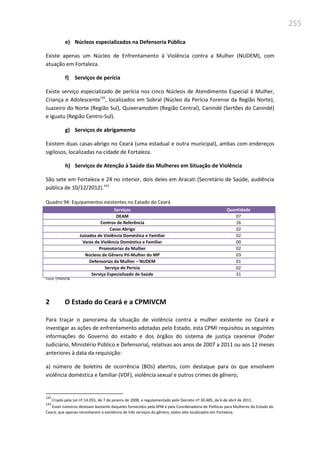 255
e) Núcleos especializados na Defensoria Pública
Existe apenas um Núcleo de Enfrentamento à Violência contra a Mulher (NUDEM), com
atuação em Fortaleza.
f) Serviços de perícia
Existe serviço especializado de perícia nos cinco Núcleos de Atendimento Especial à Mulher,
Criança e Adolescente142
, localizados em Sobral (Núcleo da Perícia Forense da Região Norte),
Juazeiro do Norte (Região Sul), Quixeramobim (Região Central), Canindé (Sertões do Canindé)
e Iguatu (Região Centro-Sul).
g) Serviços de abrigamento
Existem duas casas-abrigo no Ceará (uma estadual e outra municipal), ambas com endereços
sigilosos, localizadas na cidade de Fortaleza.
h) Serviços de Atenção à Saúde das Mulheres em Situação de Violência
São sete em Fortaleza e 24 no interior, dois deles em Aracati (Secretário de Saúde, audiência
pública de 10/12/2012).143
Quadro 94: Equipamentos existentes no Eatado do Ceará
Serviços Quantidade
DEAM 07
Centros de Referência 16
Casas Abrigo 02
Juizados de Violência Doméstica e Familiar 02
Varas de Violência Doméstica e Familiar 00
Promotorias da Mulher 02
Núcleos de Gênero Pó-Mulher do MP 03
Defensorias da Mulher – NUDEM 01
Serviço de Perícia 02
Serviço Especializado de Saúde 31
Fonte: CPMIVCM
2 O Estado do Ceará e a CPMIVCM
Para traçar o panorama da situação de violência contra a mulher existente no Ceará e
investigar as ações de enfrentamento adotadas pelo Estado, esta CPMI requisitou as seguintes
informações do Governo do estado e dos órgãos do sistema de justiça cearense (Poder
Judiciário, Ministério Público e Defensoria), relativas aos anos de 2007 a 2011 ou aos 12 meses
anteriores à data da requisição:
a) número de boletins de ocorrência (BOs) abertos, com destaque para os que envolvem
violência doméstica e familiar (VDF), violência sexual e outros crimes de gênero;
142
Criado pela Lei nº 14.055, de 7 de janeiro de 2008, e regulamentado pelo Decreto nº 30.485, de 6 de abril de 2011.
143
Esses números destoam bastante daqueles fornecidos pela SPM e pela Coordenadoria de Políticas para Mulheres do Estado do
Ceará, que apenas reconhecem a existência de três serviços do gênero, todos eles localizados em Fortaleza.
 