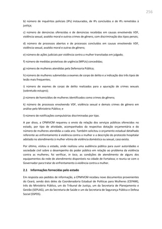 256
b) número de inquéritos policiais (IPs) instaurados, de IPs concluídos e de IPs remetidos à
justiça;
c) número de denúncias oferecidas e de denúncias recebidas em causas envolvendo VDF,
violência sexual, assédio moral e outros crimes de gênero, com discriminação dos tipos penais;
d) número de processos abertos e de processos concluídos em causas envolvendo VDF,
violência sexual, assédio moral e outras de gênero;
e) número de ações judiciais por violência contra a mulher transitadas em julgado;
f) número de medidas protetivas de urgência (MPUs) concedidas;
g) número de mulheres atendidas pela Defensoria Pública;
h) número de mulheres submetidas a exames de corpo de delito e a indicação dos três tipos de
lesão mais frequentes;
i) número de exames de corpo de delito realizados para a apuração de crimes sexuais
(sobretudo estupro);
j) número de homicídios de mulheres identificados como crimes de gênero;
k) número de processos envolvendo VDF, violência sexual e demais crimes de gênero em
análise pelo Ministério Público; e
l) número de notificações compulsórias discriminadas por tipo.
A par disso, a CPMIVCM requereu o envio da relação dos serviços públicos oferecidos no
estado, por tipo de atividade, acompanhados da respectiva dotação orçamentária e do
número de mulheres atendidas a cada ano. Também solicitou o orçamento estadual detalhado
referente ao enfrentamento à violência contra a mulher e a descrição do protocolo hospitalar
adotado no atendimento à mulher vítima de violência doméstica ou sexual, caso exista.
Por último, visitou o estado, onde realizou uma audiência pública para ouvir autoridades e
sociedade civil sobre o desempenho do poder público em relação ao problema da violência
contra as mulheres; foi verificar, in loco, as condições de atendimento de alguns dos
equipamentos da rede de atendimento disponíveis na cidade de Fortaleza; e reuniu-se com o
Governador para tratar do enfrentamento à violência contra a mulher.
2.1 Informações fornecidas pelo estado
Em resposta aos pedidos de informação, a CPMIVCM recebeu nove documentos provenientes
do Ceará, sendo dois deles da Coordenadoria Estadual de Políticas para Mulheres (CEPAM),
três do Ministério Público, um do Tribunal de Justiça, um da Secretaria de Planejamento e
Gestão (SEPLAG), um da Secretaria de Saúde e um da Secretaria de Segurança Pública e Defesa
Social (SSPDS).
 
