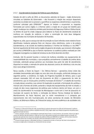 258
2.1.1 Coordenadoria Estadual de Políticas para Mulheres
Datados de abril e julho de 2012, os documentos advindos da Cepam – órgão diretamente
vinculado ao Gabinete do Governador – não fornecem a relação dos serviços disponíveis
existentes no estado nem se prestam a quantificar os respectivos atendimentos e orçamentos,
conforme solicitado pela CPMIVCM.144
Apenas se limitam a encaminhar as respostas
formuladas por outros órgãos e a informar sobre a criação de um grupo de trabalho para
sugerir mudanças nos relatórios emitidos pela Secretaria de Segurança Pública e Defesa Social,
no âmbito do qual foi criado subgrupo para elaborar os fluxos de atendimento estadual de
mulheres em situação de violência, e sobre a construção de mais duas delegacias
especializadas nos municípios de Quixadá e de Pacatuba.
Registre-se, aliás, que os serviços da rede de proteção no Ceará referidos neste relatório foram
identificados mediante pesquisa feita em diversos sítios eletrônicos, como o da própria
Coordenadoria, o do Juizado de Violência Doméstica e Familiar de Fortaleza e o da SPM.145
Serviram igualmente de fonte outros órgãos do governo do estado, que enviaram informações
por escrito à CPMIVCM ou que se fizeram representar na audiência pública realizada por este
Colegiado investigativo na cidade de Fortaleza no dia 10 de dezembro de 2012.
Contudo, não foi possível levantar o número de mulheres atendidas nos equipamentos de
responsabilidade dos municípios, o que prejudicou sensivelmente o trabalho de análise desta
Comissão, sobretudo porque pertence aos municípios boa parte da rede de atendimento
disponível no estado, a exemplo de quinze dos dezesseis centros de referência e de uma das
duas casas-abrigo lá existentes.
Nessa ocasião, a titular da Cepam – Sra. Mônica Barroso – apresentou breve relato das
atividades desenvolvidas pelo órgão nos seus dois anos de atuação, conferindo destaque aos
seguintes pontos: a existência, no órgão, do Programa Equidade de Gênero, para o qual
estavam reservados 350 mil reais do Orçamento de 2012; o mapeamento da rede de
atendimento, que se iniciara pelos conselhos municipais de direitos146
; o trabalho de incentivo
à criação desses conselhos, cujo número foi duplicado no período; a formulação de cartilhas e
manuais sob o formato de cordel, contendo a relação dos equipamentos da rede no estado; a
criação de dois novos organismos de políticas para mulheres dentro em breve: um com o
status de coordenadoria no município de Maranguape e outro com o nível de assessoria no
município de Juazeiro do Norte; a instituição da Câmara Técnica Estadual de Gestão e
Monitoramento do Pacto Nacional, que se reúne mensalmente e é composta por
representantes dos oito municípios-polo, de várias secretarias de estado, do Ministério
Público, da Defensoria Pública, do Tribunal de Justiça, do meio acadêmico e da sociedade civil;
144
Tampouco o Tribunal de Contas da União, quando efetuou auditoria operacional nas ações de enfrentamento à violência
doméstica e familiar contra as mulheres realizada entre 2011 e 2012, logrou obter essa relação do organismo de políticas para
mulheres do Estado do Ceará.
145
Chama a atenção, contudo, a necessidade de atualização dessas fontes: as duas primeiras, por exemplo, indicam que alguns
centros de referência não têm telefone; a SPM, por seu turno, desconhece a existência da unidade situada no Canindé. Já o
Secretário de Saúde do Ceará, durante a realização da audiência Pública da CPMIVCM em Fortaleza, afirmou haver dezessete
equipamentos desse tipo no estado, mas não deu notícia da localização do último a ser criado.
146
A titular da Cepam destacou a dificuldade de efetuar o mapeamento da rede no Ceará por não haver comunicação dos
municípios ao órgão sobre a instalação ou o fechamento de seus serviços.
 