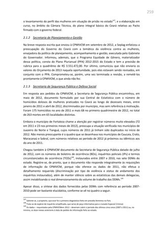 259
o levantamento do perfil das mulheres em situação de prisão no estado147
; e a elaboração em
curso, no âmbito da Câmara Técnica, do plano integral básico do Ceará relativo ao Pacto
firmado com o governo federal.
2.1.2 Secretaria de Planejamento e Gestão
Na breve resposta escrita que enviou à CPMIVCM em setembro de 2012, a Seplag enfatizou a
preocupação do Governo do Ceará com a temática da violência contra as mulheres,
ensejadora da política de planejamento, acompanhamento e gestão, executada pelo Gabinete
do Governador. Informou, ademais, que o Programa Equidade de Gênero, materializador
dessa política, consta do Plano Plurianual (PPA) 2012-2015 do Estado e tem a previsão de
rubrica para o quadriênio de R$ 3.551.472,00. Por último, comunicou que não enviaria os
valores do Orçamento de 2013 naquela oportunidade, pois eles estavam sendo revisados, em
conjunto com o PPA. Comprometeu-se, porém, uma vez terminada a revisão, a remetê-los
prontamente à CPMIVCM, o que ainda não fez.
2.1.3 Secretaria de Segurança Pública e Defesa Social
Em resposta aos pedidos da CPMIVCM, a Secretaria de Segurança Pública encaminhou, em
maio de 2012, documento formulado por sua Central de Estatística com o número de
homicídios dolosos de mulheres praticados no Ceará ao longo de dezesseis meses, entre
janeiro de 2011 e abril de 2012, discriminados por município, mas sem referência à motivação.
Foram 175 homicídios no ano de 2011 e mais 68 no primeiro quadrimestre de 2012, no total
de 263 mortes em 65 localidades distintas.
Embora o município de Fortaleza chame a atenção por registrar números muito elevados (72
em 2011 e 23 nos primeiros meses de 2012), preocupa a situação verificada nos municípios de
Juazeiro do Norte e Tianguá, cujos números de 2011 já tinham sido duplicados no início de
2012. Não menos preocupante é o quadro que se desenhava nos municípios de Caucaia, Crato,
Maracanaú e Sobral, com números relativos ao período de 2012 já próximos ou idênticos aos
do ano de 2011.
Chegou também à CPMIVCM documento da Secretaria de Segurança Pública datado de julho
de 2012, com os números de boletins de ocorrência (BOs), inquéritos policiais (IPs) e termos
circunstanciados de ocorrência (TCOs)148
, instaurados entre 2007 e 2010, nas sete DDMs do
estado. Registre-se, de pronto, que o documento não responde integralmente às requisições
de informação da CPMIVCM, porque não oferece os dados de 2011, não efetua o
detalhamento requerido (discriminação por tipo de violência e status de andamento dos
inquéritos instaurados), além de manter silêncio sobre as estatísticas das demais delegacias,
assim inviabilizando o real dimensionamento do volume de trabalho das DDMs.149
Apesar disso, a síntese dos dados fornecidos pelas DDMs com referência ao período 2007-
2010 pode ser bastante elucidativa, conforme se vê no quadro a seguir.
147
Saliente-se, a propósito, que esse foi o primeiro diagnóstico feito em presídio feminino no País.
148
Trata-se de espécie de inquérito simplificado, que serve de peça informativa para o Juizado Especial Criminal.
149
Os dados – requisitados pela CPMIVCMem 2012 – deveriam cobrir o período dos últimos cinco anos (2007 a 2011) ou, no
mínimo, os doze meses anteriores à data do pedido de informação feito ao estado.
 